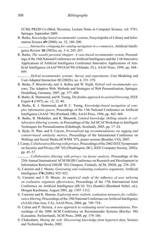 308 Bibliography
ECML/PKDD (1) (Bled, Slovenia), Lecture Notes in Computer Science, vol. 5781,
Springer, September 2009.
R. Burke, Knowledge-based recommender systems, Encyclopedia of Library and Infor-
mation Science 69 (2000), no. 32, 180–200.
, Interactive critiquing for catalog navigation in e-commerce, Artiﬁcial Intelli-
gence Review 18 (2002a), no. 3–4, 245–267.
R. Burke, The wasabi personal shopper: A case-based recommender system, Proceed-
ings of the 16th National Conference on Artiﬁcial Intelligence and the 11th Innovative
Applications of Artiﬁcial Intelligence Conference Innovative Applications of Arti-
ﬁcial Intelligence (AAAI’99/IAAI’99) (Orlando, FL), AAAI Press, 1999, pp. 844–
849.
, Hybrid recommender systems: Survey and experiments, User Modeling and
User-Adapted Interaction 12 (2002b), no. 4, 331–370.
R. Burke, P. Brusilovsky and A. Kobsa and W. Nejdl, Hybrid web recommender sys-
tems, The Adaptive Web: Methods and Strategies of Web Personalization, Springer,
Heidelberg, Germany, 2007, pp. 377–408.
R. Burke, K. Hammond, and B. Young, The ﬁndme approach to assisted browsing, IEEE
Expert 4 (1997), no. 12, 32–40.
R. Burke, K. J. Hammond, and B. C. Young, Knowledge-based navigation of com-
plex information spaces, Proceedings of the 13th National Conference on Artiﬁcial
Intelligence (AAAI ’96) (Portland, OR), AAAI Press, 1996, pp. 462–468.
R. Burke, B. Mobasher, and R. Bhaumik, Limited knowledge shilling attacks in col-
laborative ﬁltering systems, in Proceedings of the 3rd IJCAI Workshop in Intelligent
Techniques for Personalization (Edinburgh, Scotland), 2005, pp. 17–24.
A. Byde, H. Wan, and S. Cayzer, Personalized tag recommendations via tagging and
content-based similarity metrics, Proceedings of the International Conference on
Weblogs and Social Media (ICWSM ’07), poster session (Boulder, CO), 2007.
J. Canny, Collaborative ﬁltering with privacy, Proceedings of the 2002 IEEE Symposium
on Security and Privacy (SP ’02) (Washington, DC), IEEE Computer Society, 2002a,
pp. 45–57.
, Collaborative ﬁltering with privacy via factor analysis, Proceedings of the
25th Annual International ACM SIGIR Conference on Research and Development in
Information Retrieval (SIGIR ’02) (Tampere, Finland), ACM, 2002b, pp. 238–245.
G. Carenini and J. Moore, Generating and evaluating evaluative arguments, Artiﬁcial
Intelligence 170 (2006), 925–952.
G. Carenini and J. D. Moore, An empirical study of the inﬂuence of user tailoring
on evaluative argument effectiveness, Proceedings of the 17th International Joint
Conference on Artiﬁcial Intelligence (IJCAI ’01) (Seattle) (Bernhard Nebel, ed.),
Morgan Kaufmann, August 2001, pp. 1307–1312.
G. Carenini and R. Sharma, Exploring more realistic evaluation measures for collabo-
rative ﬁltering, Proceedings of the 19th National Conference on Artiﬁcial Intelligence
(AAAI) (San Jose, CA), AAAI Press, 2004, pp. 749–754.
O. Celma and P. Herrera, A new approach to evaluating novel recommendations, Pro-
ceedings of the 2008 ACM Conference on Recommender Systems (RecSys ’08)
(Lausanne, Switzerland), ACM Press, 2008, pp. 179–186.
S. Chakrabarti, Mining the web: Discovering knowledge from hypertext data, Science
and Technology Books, 2002.
 