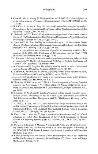 Bibliography 309
P. Chau, M. Cole, A. Massey, M. Montoya-Weiss, and R. O’Keefe, Cultural differences
in the online behavior of consumers, Communications of the ACM 10 (2002), no. 45,
138–143.
S. H. S. Chee, J. Han, and K. Wang, Rectree: An efﬁcient collaborative ﬁltering method,
Proceedings of the3rdInternational ConferenceonDataWarehousingandKnowledge
Discovery (Munich), 2001, pp. 141–151.
K. Chellapilla and P. Y. Simard, Using machine learning to break visual human interac-
tion proofs (HIPS), Proceedings of the 18th Annual Conference on Neural Information
Processing Systems (NIPS ’04), 2004, pp. 265–272.
L. Chen and P. Pu, Trust building in recommender agents, 1st International Work-
shop on Web Personalisation, Recommender Systems and Intelligent User Interfaces
(WPRSIUI ’05) (Reading, UK), 2005, pp. 135–145.
, A cross-cultural user evaluation of product recommender interfaces, Pro-
ceedings of the 2008 ACM Conference on Recommender Systems (RecSys ’08)
(Lausanne, Switzerland), ACM, 2008, pp. 75–82.
Y.-H. Chen and E. I. George, A Bayesian model for collaborative ﬁltering, in Proceedings
of Uncertainty 99: The Seventh International Workshop on Artiﬁcial Intelligence and
Statistics (Fort Lauderdale, FL), January 1999.
J. A. Chevalier and D. Mayzlin, The effect of word of mouth on sales: Online book
reviews, Journal of Marketing Research 43 (2006), no. 9, 345–354.
K. Cheverst, K. Mitchel, and N. Davies, Exploring context-aware information push,
Personal and Ubiquitous Computing 6 (2002a), no. 4, 276–281.
, The role of adaptive hypermedia in an context-aware tourist guide, Commu-
nications of the ACM 45 (2002b), no. 5, 47–51.
D. Chickering, D. Heckerman, and C. Meek, A Bayesian approach to learning Bayesian
networks with local structure, Proceedings of the 13th Annual Conference on Uncer-
tainty in Artiﬁcial Intelligence (UAI ’97) (San Francisco), Morgan Kaufmann, 1997,
pp. 80–89.
P.-A. Chirita, W. Nejdl, and C. Zamﬁr, Preventing shilling attacks in online recom-
mender systems, Proceedings of the 7th Annual ACM International Workshop on
Web Information and Data Management (WIDM ’05) (Bremen, Germany), ACM,
2005, pp. 67–74.
Y. H. Cho, C. Y. Kim, and D.-H. Kim, Personalized image recommendation in the
mobile internet, Proceedings of 8th Paciﬁc Rim International Conference on Artiﬁcial
Intelligence (PRICAI ’04) (Auckland, New Zealand), Lecture Notes in Computer
Science, vol. 3157, Springer, 2004, pp. 963–964.
B. Choi, I. Lee, J. Kim, and Y. Jeon, A qualitative cross-national study of cultural
inﬂuences on mobile data, Proceedings of the SIGCHI Conference on Human
Factors in Computing Systems (CHI ’05) (Portland, OR), ACM, 2005, pp. 661–
670.
M. Claypool, A. Gokhale, T. Miranda, P. Murnikov, D. Netes, and M. Sartin, Combin-
ing content-based and collaborative ﬁlters in an online newspaper, Proceedings of
the ACM SIGIR Workshop on Recommender Systems: Algorithms and Evaluation
(Berkeley, CA), 1999.
W. Cohen, Learning rules that classify e-mail, Proceedings of the AAAI Symposium
on Machine Learning in Information Access (Stanford, CA) (Marti Hearst and Haym
Hirsh, eds.), 1996, pp. 18–25.
 
