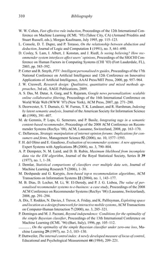 310 Bibliography
W. W. Cohen, Fast effective rule induction, Proceedings of the 12th International Con-
ference on Machine Learning (ICML ’95) (Tahoe City, CA) (Armand Prieditis and
Stuart Russell, eds.), Morgan Kaufmann, July 1995, pp. 115–123.
L. Console, D. T. Dupre, and P. Torasso, On the relationship between abduction and
deduction, Journal of Logic and Computation 1 (1991), no. 5, 661–690.
D. Cosley, S. Lam, I. Albert, J. Konstan, and J. Riedl, Is seeing believing? How rec-
ommender system interfaces affect users’ opinions, Proceedings of the SIGCHI Con-
ference on Human Factors in Computing Systems (CHI ’03) (Fort Lauderdale, FL),
2003, pp. 585–592.
P. Cotter and B. Smyth, PTV: Intelligent personalised tv guides, Proceedings of the 17th
National Conference on Artiﬁcial Intelligence and 12th Conference on Innovative
Applications of Artiﬁcial Intelligence, AAAI Press/MIT Press, 2000, pp. 957–964.
J. W. Creswell, Research design: Qualitative, quantitative and mixed methods ap-
proaches, 3rd ed., SAGE Publications, 2009.
A. S. Das, M. Datar, A. Garg, and S. Rajaram, Google news personalization: scalable
online collaborative ﬁltering, Proceedings of the 16th International Conference on
World Wide Web (WWW ’07) (New York), ACM Press, 2007, pp. 271–280.
S. Deerwester, S. T. Dumais, G. W. Furnas, T. K. Landauer, and R. Harshman, Indexing
by latent semantic analysis, Journal of the American Society for Information Science
41 (1990), 391–407.
M. de Gemmis, P. Lops, G. Semeraro, and P. Basile, Integrating tags in a semantic
content-based recommender, Proceedings of the 2008 ACM Conference on Recom-
mender Systems (RecSys ’08), ACM, Lausanne, Switzerland, 2008, pp. 163–170.
C. Dellarocas, Strategic manipulation of internet opinion forums: Implications for con-
sumers and ﬁrms, Management Science 52 (2006), no. 10, 1577–1593.
F. H. del Olmo and E. Gaudioso, Evaluation of recommender systems: A new approach,
Expert Systems with Applications 35 (2008), no. 3, 790–804.
A. P. Dempster, N. M. Laird, and D. B. Rubin, Maximum likelihood from incomplete
data via the EM algorithm, Journal of the Royal Statistical Society, Series B 39
(1977), no. 1, 1–38.
J. Demˇsar, Statistical comparisons of classiﬁers over multiple data sets, Journal of
Machine Learning Research 7 (2006), 1–30.
M. Deshpande and G. Karypis, Item-based top-n recommendation algorithms, ACM
Transactions on Information Systems 22 (2004), no. 1, 143–177.
M. B. Dias, D. Locher, M. Li, W. El-Deredy, and P. J. G. Lisboa, The value of per-
sonalised recommender systems to e-business: a case study, Proceedings of the 2008
ACM Conference on Recommender Systems (RecSys ’08) (Lausanne, Switzerland),
2008, pp. 291–294.
A. Dix, T. Rodden, N. Davies, J. Trevor, A. Friday, and K. Palfreyman, Exploiting space
and location as a design framework for interactive mobile systems, ACM Transactions
on Computer-Human Interaction 7 (2000), no. 3, 285–321.
P. Domingos and M. J. Pazzani, Beyond independence: Conditions for the optimality of
the simple Bayesian classiﬁer, Proceedings of the 13th International Conference on
Machine Learning (ICML ’96) (Bari, Italy), 1996, pp. 105–112.
, On the optimality of the simple Bayesian classiﬁer under zero-one loss, Ma-
chine Learning 29 (1997), no. 2-3, 103–130.
P. Duttweiler, The internal control index: A newly developed measure of locus of control,
Educational and Psychological Measurement 44 (1984), 209–221.
 