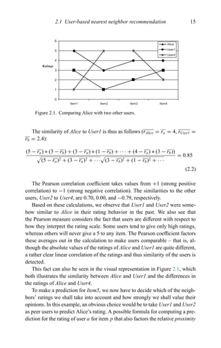 2.1 User-based nearest neighbor recommendation 15
Alice
User1
User4
6
5
4
3
2
1
0
Item1 Item2 Item3 Item4
Ratings
Figure 2.1. Comparing Alice with two other users.
The similarity of Alice to User1 is thus as follows (rAlice = ra = 4, rUser1 =
rb = 2.4):
(5 − ra) ∗ (3 − rb) + (3 − ra) ∗ (1 − rb) + · · · + (4 − ra) ∗ (3 − rb))
(5 − ra)2 + (3 − ra)2 + · · · (3 − rb)2 + (1 − rb)2 + · · ·
= 0.85
(2.2)
The Pearson correlation coefﬁcient takes values from +1 (strong positive
correlation) to −1 (strong negative correlation). The similarities to the other
users, User2 to User4, are 0.70, 0.00, and −0.79, respectively.
Based on these calculations, we observe that User1 and User2 were some-
how similar to Alice in their rating behavior in the past. We also see that
the Pearson measure considers the fact that users are different with respect to
how they interpret the rating scale. Some users tend to give only high ratings,
whereas others will never give a 5 to any item. The Pearson coefﬁcient factors
these averages out in the calculation to make users comparable – that is, al-
though the absolute values of the ratings of Alice and User1 are quite different,
a rather clear linear correlation of the ratings and thus similarity of the users is
detected.
This fact can also be seen in the visual representation in Figure 2.1, which
both illustrates the similarity between Alice and User1 and the differences in
the ratings of Alice and User4.
To make a prediction for Item5, we now have to decide which of the neigh-
bors’ ratings we shall take into account and how strongly we shall value their
opinions. In this example, an obvious choice would be to take User1 and User2
as peer users to predict Alice’s rating. A possible formula for computing a pre-
diction for the rating of user a for item p that also factors the relative proximity
 