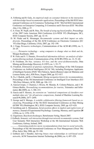 312 Bibliography
A. Felfernig and B. Gula, An empirical study on consumer behavior in the interaction
with knowledge-based recommender applications, Proceedings of the 8th IEEE Inter-
national Conference on E-Commerce Technology (CEC ’06)/3rd IEEE International
Conference on Enterprise Computing, E-Commerce and E-Services (EEE ’06) (Palo
Alto, CA), 2006, p. 37.
C. S. Firan, W. Nejdl, and R. Paiu, The beneﬁt of using tag-based proﬁles, Proceedings
of the 2007 Latin American Web Conference (LA-WEB ’07) (Washington, DC),
IEEE Computer Society, 2007, pp. 32–41.
D. M. Fleder and K. Hosanagar, Recommender systems and their impact on sales
diversity, Proceedings of the 8th ACM Conference on Electronic Commerce (EC
’07) (San Diego, California, USA), 2007, pp. 192–199.
B. J. Fogg, Persuasive technologies, Communications of the ACM 42 (1999), no. 5,
26–29.
, Persuasive technology – using computers to change what we think and do,
Morgan Kaufmann, 2003.
P. W. Foltz and S. T. Dumais, Personalized information delivery: an analysis of infor-
mation ﬁltering methods, Communications of the ACM 35 (1992), no. 12, 51–60.
J. H. Friedman, On bias, variance, 0/1–loss, and the curse-of-dimensionality, Data
Mining and Knowledge Discovery 1 (1997), no. 1, 55–77.
G. Friedrich, Elimination of spurious explanations, Proceedings of the 16th European
Conference on Artiﬁcial Intelligence (ECAI ’04), including Prestigious Applicants
of Intelligent Systems (PAIS ’04) (Valencia, Spain) (Ramon L´opez de M´antaras and
Lorenza Saitta, eds.), IOS Press, August 2004, pp. 813–817.
X. Fu, J. Budzik, and K. J. Hammond, Mining navigation history for recommendation,
Proceedings of the 5th International Conference on Intelligent User Interfaces (IUI
’00) (New Orleans), ACM, 2000, pp. 106–112.
A. Garcia-Crespo, J. Chamizo, I. Rivera, M. Mencke, R. Colomo-Palacios, and J. M.
G´omez-Berb´ıs, Personalizing recommendations for tourists, Telematics and Infor-
matics 26 (2009), no. 3, 306–315.
S. Garc`ıa and F. Herrera, An extension on “statistical comparisons of classiﬁers over
multiple data sets” for all pairwise comparisons, Journal of Machine Learning Re-
search 9 (2008), 2677–2694.
T. George and S. Merugu, A scalable collaborative ﬁltering framework based on co-
clustering, Proceedings of the 5th IEEE International Conference on Data Mining
(ICDM ’05) (Washington, DC), IEEE Computer Society, 2005, pp. 625–628.
F. Gershberg and A. Shimamura, Serial position effects in implicit and explicit tests of
memory, Journal of Experimental Psychology: Learning, Memory, and Cognition 20
(1994), no. 6, 1370–1378.
G. Gigerenzer, Bauchentscheidungen, Bertelsmann Verlag, March 2007.
J. Golbeck, Semantic web interaction through trust network recommender systems, End
User Semantic Web Interaction Workshop at the 4th International Semantic Web
Conference, Galway, Ireland, 2005.
, Generating predictive movie recommendations from trust in social networks,
Proceedings of the 4th International Conference on Trust Management (iTrust ’06)
(Pisa, Italy), May 2006, pp. 93–104.
J. Golbeck and J. Hendler, Inferring binary trust relationships in web-based social
networks, ACM Transactions Internet Technology 6 (2006), no. 4, 497–529.
 