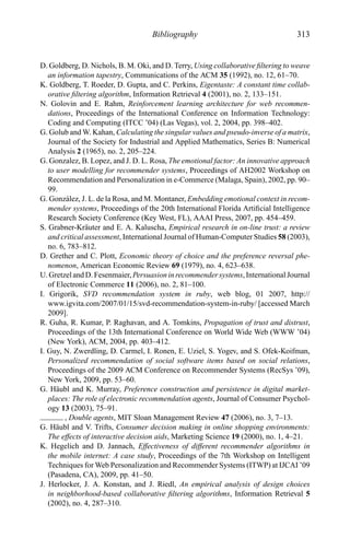 Bibliography 313
D. Goldberg, D. Nichols, B. M. Oki, and D. Terry, Using collaborative ﬁltering to weave
an information tapestry, Communications of the ACM 35 (1992), no. 12, 61–70.
K. Goldberg, T. Roeder, D. Gupta, and C. Perkins, Eigentaste: A constant time collab-
orative ﬁltering algorithm, Information Retrieval 4 (2001), no. 2, 133–151.
N. Golovin and E. Rahm, Reinforcement learning architecture for web recommen-
dations, Proceedings of the International Conference on Information Technology:
Coding and Computing (ITCC ’04) (Las Vegas), vol. 2, 2004, pp. 398–402.
G. Golub and W. Kahan, Calculating the singular values and pseudo-inverse of a matrix,
Journal of the Society for Industrial and Applied Mathematics, Series B: Numerical
Analysis 2 (1965), no. 2, 205–224.
G. Gonzalez, B. Lopez, and J. D. L. Rosa, The emotional factor: An innovative approach
to user modelling for recommender systems, Proceedings of AH2002 Workshop on
Recommendation and Personalization in e-Commerce (Malaga, Spain), 2002, pp. 90–
99.
G. Gonz´alez, J. L. de la Rosa, and M. Montaner, Embedding emotional context in recom-
mender systems, Proceedings of the 20th International Florida Artiﬁcial Intelligence
Research Society Conference (Key West, FL), AAAI Press, 2007, pp. 454–459.
S. Grabner-Kr¨auter and E. A. Kaluscha, Empirical research in on-line trust: a review
and critical assessment, International Journal of Human-Computer Studies 58 (2003),
no. 6, 783–812.
D. Grether and C. Plott, Economic theory of choice and the preference reversal phe-
nomenon, American Economic Review 69 (1979), no. 4, 623–638.
U. Gretzel and D. Fesenmaier,Persuasion in recommender systems, International Journal
of Electronic Commerce 11 (2006), no. 2, 81–100.
I. Grigorik, SVD recommendation system in ruby, web blog, 01 2007, http://
www.igvita.com/2007/01/15/svd-recommendation-system-in-ruby/ [accessed March
2009].
R. Guha, R. Kumar, P. Raghavan, and A. Tomkins, Propagation of trust and distrust,
Proceedings of the 13th International Conference on World Wide Web (WWW ’04)
(New York), ACM, 2004, pp. 403–412.
I. Guy, N. Zwerdling, D. Carmel, I. Ronen, E. Uziel, S. Yogev, and S. Ofek-Koifman,
Personalized recommendation of social software items based on social relations,
Proceedings of the 2009 ACM Conference on Recommender Systems (RecSys ’09),
New York, 2009, pp. 53–60.
G. H¨aubl and K. Murray, Preference construction and persistence in digital market-
places: The role of electronic recommendation agents, Journal of Consumer Psychol-
ogy 13 (2003), 75–91.
, Double agents, MIT Sloan Management Review 47 (2006), no. 3, 7–13.
G. H¨aubl and V. Trifts, Consumer decision making in online shopping environments:
The effects of interactive decision aids, Marketing Science 19 (2000), no. 1, 4–21.
K. Hegelich and D. Jannach, Effectiveness of different recommender algorithms in
the mobile internet: A case study, Proceedings of the 7th Workshop on Intelligent
Techniques for Web Personalization and Recommender Systems (ITWP) at IJCAI ’09
(Pasadena, CA), 2009, pp. 41–50.
J. Herlocker, J. A. Konstan, and J. Riedl, An empirical analysis of design choices
in neighborhood-based collaborative ﬁltering algorithms, Information Retrieval 5
(2002), no. 4, 287–310.
 