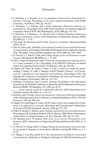 314 Bibliography
J. L. Herlocker, J. A. Konstan, et al., An Algorithmic Framework for Performing Col-
laborative Filtering, Proceedings of the 22nd Annual International ACM SIGIR
Conference, ACM Press, 1999, pp. 230–237.
J. L. Herlocker, J. A. Konstan, and J. Riedl, Explaining collaborative ﬁltering rec-
ommendations, Proceedings of the 2000 ACM Conference on Computer Supported
Cooperative Work (CSCW ’00) (Philadelphia), ACM, 2000, pp. 241–250.
J. L. Herlocker, J. A. Konstan, L. G. Terveen, and J. T. Riedl, Evaluating collaborative
ﬁltering recommender systems, ACM Transactions on Information Systems (TOIS)
22 (2004), no. 1, 5–53.
A. Herrmann, M. Heitmann, and B. Polak, The power of defaults, Absatzwirtschaft 6
(2007), 46–47.
C. Hess, K. Stein, and C. Schlieder, Trust-enhanced visibility for personalized document
recommendations, Proceedings of the 2006 ACM Symposium on Applied Computing
(SAC ’06) (Dijon, France) (Hisham Haddad, ed.), ACM, 2006, pp. 1865–1869.
A. R. Hevner, S. T. March, J. Park, and S. Ram, Design science in information systems
research, MIS Quarterly 28 (2004), no. 1, 75–105.
W. Hill, L. Stead, M. Rosenstein, and G. Furnas, Recommending and evaluating choices
in a virtual community of use, Proceedings of the SIGCHI Conference on Human
Factors in Computing Systems (CHI ’95) (Denver), 1995, pp. 194–201.
W. H¨opken, M. Fuchs, M. Zanker, T. Beer, A. Eybl, S. Flores, S. Gordea, M. Jessen-
itschnig, T. Kerner, D. Linke, J. Rasinger, and M. Schnabl, etPlanner: An IT frame-
work for comprehensive and integrative travel guidance, Proceedings of the 13th
International Conference on Information Technology and Travel and Tourism (EN-
TER) (Lausanne, Switzerland), 2006, pp. 125–134.
T. Hofmann, Probabilistic latent semantic indexing, Proceedings of the 22nd annual
International ACM SIGIR Conference on Research and Development in Information
Retrieval (SIGIR ’99) (Berkeley, CA), 1999, pp. 50–57.
, Latent semantic models for collaborative ﬁltering, ACM Transactions on In-
formation Systems 22 (2004), no. 1, 89–115.
T. Hofmann and J. Puzicha, Latent class models for collaborative ﬁltering, Proceedings
of the 16th International Joint Conference on Artiﬁcial Intelligence (IJCAI ’99) (San
Francisco), 1999, pp. 688–693.
W. H¨opken, M. Scheuringer, D. Linke, and M. Fuchs, Context-based adaptation of ubiq-
uitous web applications in tourism, Information and Communication Technologies
in Tourism (ENTER) (Innsbruck, Austria), 2008, pp. 533–544.
A.Hotho,R.J¨aschke, C. Schmitz, andG. Stumme, Informationretrieval infolksonomies,
Proceedings of the European Semantic Web Conference 2006 (Budva, Montenegro),
Lecture Notes in Computer Science, vol. 4011, Springer, 2007, pp. 411–426.
E. M. Housman and E. D. Kaskela, State of the art in selective dissemination of in-
formation, IEEE Transactions on Engineering Writing and Speech 13 (1970), no. 2,
78–83.
C.-N. Hsu, H.-H. Chung, and H.-S. Huang, Mining skewed and sparse transaction data
for personalized shopping recommendation, Machine Learning 57 (2004), no. 1–2,
35–59.
Y.-C. Huang, J. Y. jen Hsu, and D. K.-C. Wu, Tag-based user proﬁling for social media
recommendation, Workshop on Intelligent Techniques for Web Personalization and
 