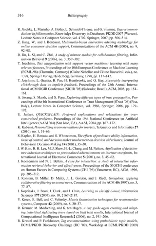 316 Bibliography
R. J¨aschke, L. Marinho, A. Hotho, L. Schmidt-Thieme, and G. Stumme, Tag recommen-
dations in folksonomies, Knowledge Discovery in Databases: PKDD 2007 (Warsaw),
Lecture Notes in Computer Science, vol. 4702, Springer, 2007, pp. 506–514.
Z. Jiang, W., and I. Benbasat, Multimedia-based interactive advising technology for
online consumer decision support, Communications of the ACM 48 (2005), no. 9,
92–98.
R. Jin, L. Si, and C. Zhai, A study of mixture models for collaborative ﬁltering, Infor-
mation Retrieval 9 (2006), no. 3, 357–382.
T. Joachims, Text categorization with support vector machines: learning with many
relevant features, Proceedings of the 10th European Conference on Machine Learning
(ECML-98) (Chemnitz, Germany) (Claire N´edellec and C´eline Rouveirol, eds.), no.
1398, Springer Verlag, Heidelberg, Germany, 1998, pp. 137–142.
T. Joachims, L. Granka, B. Pan, H. Hembrooke, and G. Gay, Accurately interpreting
clickthrough data as implicit feedback, Proceedings of the 28th Annual Interna-
tional ACM SIGIR Conference (SIGIR ’05) (Salvador, Brazil), ACM, 2005, pp. 154–
161.
A. Jøsang, S. Marsh, and S. Pope, Exploring different types of trust propagation, Pro-
ceedings of the 4th International Conference on Trust Management (iTrust ’06) (Pisa,
Italy), Lecture Notes in Computer Science, vol. 3986, Springer, 2006, pp. 179–
192.
U. Junker, QUICKXPLAIN: Preferred explanations and relaxations for over-
constrained problems, Proceedings of the 19th National Conference on Artiﬁcial
Intelligence (AAAI ’04) (San Jose, CA), AAAI, 2004, pp. 167–172.
K. Kabassi, Personalizing recommendations for tourists, Telematics and Informatics 27
(2010), no. 1, 51–66.
S. Kaplan, H. Reneau, and S. Whitecotton, The effects of predictive ability information,
locus of control, and decision maker involvement on decision aid reliance, Journal of
Behavioral Decision Making 14 (2001), 35–50.
J. W. Kim, B. H. Lee, M. J. Shaw, H.-L. Chang, and M. Nelson, Application of decision-
tree induction techniques to personalized advertisements on internet storefronts, In-
ternational Journal of Electronic Commerce 5 (2001), no. 3, 45–62.
J. Koenemann and N. J. Belkin, A case for interaction: a study of interactive infor-
mation retrieval behavior and effectiveness, Proceedings of the SIGCHI conference
on Human Factors in Computing Systems (CHI ’96) (Vancouver, BC), ACM, 1996,
pp. 205–212.
J. Konstan, B. Miller, D. Maltz, J., L. Gordon, and J. Riedl, Grouplens: applying
collaborative ﬁltering to usenet news, Communications of the ACM 40 (1997), no. 3,
77–87.
I. Koprinska, J. Poon, J. Clark, and J. Chan, Learning to classify e-mail, Information
Sciences 177 (2007), no. 10, 2167–2187.
Y. Koren, R. Bell, and C. Volinsky, Matrix factorization techniques for recommender
systems, Computer 42 (2009), no. 8, 30–37.
R. Kramer, M. Modsching, and K. ten Hagen, A city guide agent creating and adapt-
ing individual sightseeing tours based on ﬁeld trial results, International Journal of
Computational Intelligence Research 2 (2006), no. 2, 191–206.
R. Krestel and P. Fankhauser, Tag recommendation using probabilistic topic models,
ECML/PKDD Discovery Challenge (DC ’09), Workshop at ECML/PKDD 2009)
 