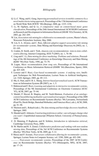 318 Bibliography
Q. Li, C. Wang, and G. Geng, Improving personalized services in mobile commerce by a
novel multicriteria rating approach, Proceedings of the 17th International Conference
on World Wide Web (WWW ’08) (Beijing), 2008, pp. 1235–1236.
T. Li, M. Ogihara, and Q. Li, A comparative study on content-based music genre
classiﬁcation, Proceedings of the 26th Annual International ACM SIGIR Conference
on Research and Development in Information Retrieval (SIGIR ’03) (Toronto), ACM,
2003, pp. 282–289.
W. Lin, Association rule mining for collaborative recommender systems, Master’s thesis,
Worcester Polytechnic Institute, May 2000.
W. Lin, S. A. Alvarez, and C. Ruiz, Efﬁcient adaptive-support association rule mining
for recommender systems, Data Mining and Knowledge Discovery 6 (2002), no. 1,
83–105.
G. Linden, B. Smith, and J. York, Amazon.com recommendations: item-to-item collab-
orative ﬁltering, Internet Computing, IEEE 7 (2003), no. 1, 76–80.
C. Ling and C. Li, Data mining for direct marketing: Problems and solutions, Proceed-
ings of the 4th International Conference on Knowledge Discovery and Data Mining
(KDD ’98) (New York), 1998, pp. 73–79.
B. Logan, Music recommendation from song sets, Proceedings of 5th International
Conference on Music Information Retrieval (ISMIR ’04) (Barcelona, Spain), 2004,
pp. 425–428.
F. Lorenzi and F. Ricci, Case-based recommender systems: A unifying view, Intelli-
gent Techniques for Web Personalisation, Lecture Notes in Artiﬁcial Intelligence,
vol. 3169, Springer, 2005, pp. 89–113.
Z. Ma, G. Pant, and O. R. L. Sheng, Interest-based personalized search, ACM Transac-
tions on Information Systems 25 (2007), no. 1, 5.
T. Mahmood and F. Ricci, Learning and adaptivity in interactive recommender systems,
Proceedings of the 9th International Conference on Electronic Commerce (ICEC
’07), ACM, 2007, pp. 75–84.
V. Maidel, P. Shoval, B. Shapira, and M. Taieb-Maimon, Evaluation of an ontology-
content based ﬁltering method for a personalized newspaper, Proceedings of the 2008
ACM Conference on Recommender Systems (RecSys ’08) Lawsanne, Switzerland)
(Pearl Pu, Derek Bridge, Bamshad Mobasher, and Francisco Ricci, eds.), ACM, 2008,
pp. 91–98.
O. Maimon and L. Rokach (eds.), The data mining and knowledge discovery handbook,
Springer, 2005.
N. Mandel and E. Johnson, Constructing preferences online: can web pages change what
you want?, Unpublished manuscript (Wharton School, University of Pennsylvania),
1999.
C. D. Manning, P. Raghavan, and H. Sch¨utze, Introduction to information retrieval,
Cambridge University Press, 2008.
B. M. Marlin and R. S. Zemel, Collaborative prediction and ranking with non-random
missing data, Proceedings of the 3rd ACM Conference on Recommender Systems
(RecSys ’09) (New York), ACM, 2009, pp. 5–12.
P. Massa and P. Avesani, Trust-aware collaborative ﬁltering for recommender systems,
Springer, Lecture Notes in Computer Science, vol. 3290, 2004, pp. 492–508.
, Trust-aware recommender systems, Proceedings of the 2007 ACM Confer-
ence on Recommender Systems (RecSys ’07) (Minneapolis, MN), ACM, 2007,
pp. 17–24.
 