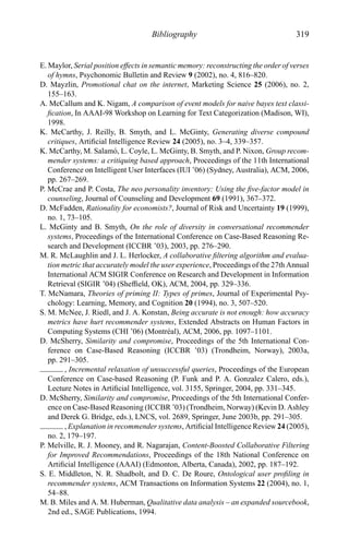 Bibliography 319
E. Maylor, Serial position effects in semantic memory: reconstructing the order of verses
of hymns, Psychonomic Bulletin and Review 9 (2002), no. 4, 816–820.
D. Mayzlin, Promotional chat on the internet, Marketing Science 25 (2006), no. 2,
155–163.
A. McCallum and K. Nigam, A comparison of event models for naive bayes text classi-
ﬁcation, In AAAI-98 Workshop on Learning for Text Categorization (Madison, WI),
1998.
K. McCarthy, J. Reilly, B. Smyth, and L. McGinty, Generating diverse compound
critiques, Artiﬁcial Intelligence Review 24 (2005), no. 3–4, 339–357.
K. McCarthy, M. Salam´o, L. Coyle, L. McGinty, B. Smyth, and P. Nixon, Group recom-
mender systems: a critiquing based approach, Proceedings of the 11th International
Conference on Intelligent User Interfaces (IUI ’06) (Sydney, Australia), ACM, 2006,
pp. 267–269.
P. McCrae and P. Costa, The neo personality inventory: Using the ﬁve-factor model in
counseling, Journal of Counseling and Development 69 (1991), 367–372.
D. McFadden, Rationality for economists?, Journal of Risk and Uncertainty 19 (1999),
no. 1, 73–105.
L. McGinty and B. Smyth, On the role of diversity in conversational recommender
systems, Proceedings of the International Conference on Case-Based Reasoning Re-
search and Development (ICCBR ’03), 2003, pp. 276–290.
M. R. McLaughlin and J. L. Herlocker, A collaborative ﬁltering algorithm and evalua-
tion metric that accurately model the user experience, Proceedings of the 27th Annual
International ACM SIGIR Conference on Research and Development in Information
Retrieval (SIGIR ’04) (Shefﬁeld, OK), ACM, 2004, pp. 329–336.
T. McNamara, Theories of priming II: Types of primes, Journal of Experimental Psy-
chology: Learning, Memory, and Cognition 20 (1994), no. 3, 507–520.
S. M. McNee, J. Riedl, and J. A. Konstan, Being accurate is not enough: how accuracy
metrics have hurt recommender systems, Extended Abstracts on Human Factors in
Computing Systems (CHI ’06) (Montr´eal), ACM, 2006, pp. 1097–1101.
D. McSherry, Similarity and compromise, Proceedings of the 5th International Con-
ference on Case-Based Reasoning (ICCBR ’03) (Trondheim, Norway), 2003a,
pp. 291–305.
, Incremental relaxation of unsuccessful queries, Proceedings of the European
Conference on Case-based Reasoning (P. Funk and P. A. Gonzalez Calero, eds.),
Lecture Notes in Artiﬁcial Intelligence, vol. 3155, Springer, 2004, pp. 331–345.
D. McSherry, Similarity and compromise, Proceedings of the 5th International Confer-
ence on Case-Based Reasoning (ICCBR ’03) (Trondheim, Norway) (Kevin D. Ashley
and Derek G. Bridge, eds.), LNCS, vol. 2689, Springer, June 2003b, pp. 291–305.
, Explanation in recommender systems, Artiﬁcial Intelligence Review 24 (2005),
no. 2, 179–197.
P. Melville, R. J. Mooney, and R. Nagarajan, Content-Boosted Collaborative Filtering
for Improved Recommendations, Proceedings of the 18th National Conference on
Artiﬁcial Intelligence (AAAI) (Edmonton, Alberta, Canada), 2002, pp. 187–192.
S. E. Middleton, N. R. Shadbolt, and D. C. De Roure, Ontological user proﬁling in
recommender systems, ACM Transactions on Information Systems 22 (2004), no. 1,
54–88.
M. B. Miles and A. M. Huberman, Qualitative data analysis – an expanded sourcebook,
2nd ed., SAGE Publications, 1994.
 