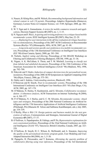 Bibliography 321
A. Nauerz, B. K¨onig-Ries, and M. Welsch, Recommending background information and
related content in web 2.0 portals, Proceedings Adaptive Hypermedia (Hannover,
Germany), Lecture Notes in Computer Science, vol. 5149, Springer, 2008, pp. 366–
69.
E. W. T. Ngai and A. Gunasekaran, A review for mobile commerce research and appli-
cations, Decision Support Systems 43 (2007), no. 1, 3–15.
Q. N. Nguyen and F. Ricci, Acquiring and revising preference in a critique-based mobile
recommender system, IEEE Intelligent Systems 22 (2007), May/Jun, 22–29.
, Replaying live-user interactions in the off-line evaluation of critique-based mo-
bile recommendations, Proceedings of the 2007 ACM Conference on Recommender
Systems (RecSys ’07) (Minneapolis, MN), ACM, 2007, pp. 81–88.
, Long-term and session-speciﬁc user preferences in a mobile recommender sys-
tem, Proceedings of the 13th International Conference on Intelligent User Interfaces
(IUI ’08) (Gran Canaria, Spain), 2008, pp. 381–384.
D. Nichols, Implicit rating and ﬁltering, Proceedings of 5th DELOS Workshop on
Filtering and Collaborative Filtering (Budapest), ERCIM, 1998, pp. 31–36.
K. Nigam, A. K. McCallum, S. Thrun, and T. M. Mitchell, Learning to classify text
from labeled and unlabeled documents, Proceedings of the 15th Conference of the
American Association for Artiﬁcial Intelligence (AAAI ’98) (Madison, WI), 1998,
pp. 792–799.
D. Nikovski and V. Kulev, Induction of compact decision trees for personalized recom-
mendation, Proceedings of the 2006 ACM Symposium on Applied Computing (SAC
’06) (Dijon, France), 2006, pp. 575–581.
K. Oatley and J. Jenkins, Understanding emotions, Blackwell, 1996.
J. O’Donovan and B. Smyth, Trust in recommender systems, Proceedings of the 10th
International Conference on Intelligent User Interfaces (IUI ’05) (San Diego, CA),
ACM, 2005, pp. 167–174.
M. O’Mahony, N. Hurley, N. Kushmerick, and G. Silvestre, Collaborative recommen-
dation: A robustness analysis, ACM Transactions on Internet Technology 4 (2004),
no. 4, 344–377.
M. P. O’Mahony, N. J. Hurley, and G. C. M. Silvestre, Recommender systems: Attack
types and strategies, Proceedings of the 20th National Conference on Artiﬁcial In-
telligence and the 17th Innovative Applications of Artiﬁcial Intelligence Conference
(Pittsburgh, PA) (Manuela M. Veloso and Subbarao Kambhampati, eds.), July 2005,
pp. 334–339.
T. O’Reilly, What is Web 2.0: Design patterns and business models for the next gen-
eration of software, Communictions and Strategies, International Journal of Digital
Economics 65 (2007), 17–37.
B. O’Sullivan, A. Papadopoulos, B. Faltings, and P. Pu, Representative explanations for
over-constrained problems, Proceedings of the 22nd National Conference on Artiﬁ-
cial Intelligence (AAAI ’07), Vancouver, British Columbia, Canada, 2007, pp. 323–
328.
D. O’Sullivan, B. Smyth, D. C. Wilson, K. McDonald, and A. Smeaton, Improving
the quality of the personalized electronic program guide, User Modeling and User-
Adapted Interaction 14 (2004), no. 1, 5–36.
M. Papagelis, D. Plexousakis, and T. Kutsuras, Alleviating the sparsity problem of
collaborative ﬁltering using trust inferences, Proceedings of the 3rd International
 