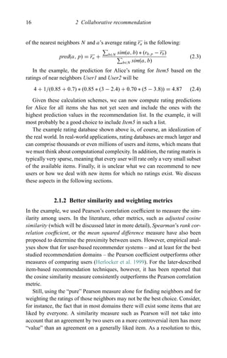 16 2 Collaborative recommendation
of the nearest neighbors N and a’s average rating ra is the following:
pred(a, p) = ra + b∈N sim(a, b) ∗ (rb,p − rb)
b∈N sim(a, b)
(2.3)
In the example, the prediction for Alice’s rating for Item5 based on the
ratings of near neighbors User1 and User2 will be
4 + 1/(0.85 + 0.7) ∗ (0.85 ∗ (3 − 2.4) + 0.70 ∗ (5 − 3.8)) = 4.87 (2.4)
Given these calculation schemes, we can now compute rating predictions
for Alice for all items she has not yet seen and include the ones with the
highest prediction values in the recommendation list. In the example, it will
most probably be a good choice to include Item5 in such a list.
The example rating database shown above is, of course, an idealization of
the real world. In real-world applications, rating databases are much larger and
can comprise thousands or even millions of users and items, which means that
we must think about computational complexity. In addition, the rating matrix is
typically very sparse, meaning that every user will rate only a very small subset
of the available items. Finally, it is unclear what we can recommend to new
users or how we deal with new items for which no ratings exist. We discuss
these aspects in the following sections.
2.1.2 Better similarity and weighting metrics
In the example, we used Pearson’s correlation coefﬁcient to measure the sim-
ilarity among users. In the literature, other metrics, such as adjusted cosine
similarity (which will be discussed later in more detail), Spearman’s rank cor-
relation coefﬁcient, or the mean squared difference measure have also been
proposed to determine the proximity between users. However, empirical anal-
yses show that for user-based recommender systems – and at least for the best
studied recommendation domains – the Pearson coefﬁcient outperforms other
measures of comparing users (Herlocker et al. 1999). For the later-described
item-based recommendation techniques, however, it has been reported that
the cosine similarity measure consistently outperforms the Pearson correlation
metric.
Still, using the “pure” Pearson measure alone for ﬁnding neighbors and for
weighting the ratings of those neighbors may not be the best choice. Consider,
for instance, the fact that in most domains there will exist some items that are
liked by everyone. A similarity measure such as Pearson will not take into
account that an agreement by two users on a more controversial item has more
“value” than an agreement on a generally liked item. As a resolution to this,
 