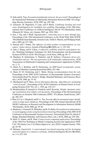 Bibliography 325
N. Sebe and Q. Tian, Personalized multimedia retrieval: the new trend?, Proceedings of
the International Workshop on Multimedia Information Retrieval (MIR ’07) (Augs-
burg, Bavaria, Germany), ACM, 2007, pp. 299–306.
G. Semeraro, M. Degemmis, P. Lops, and P. Basile, Combining learning and word
sense disambiguation for intelligent user proﬁling, Proceedings of the 20th Inter-
national Joint Conference on Artiﬁcal Intelligence (IJCAI ’07) (Hyderabad, India)
(Manuela M. Veloso, ed.), January 2007, pp. 2856–2861.
S. Sen, J. Vig, and J. Riedl, Tagommenders: connecting users to items through tags,
Proceedings of the 18th International Conference on the World Wide Web (WWW
’09) (Madrid) (Juan Quemada, Gonzalo Le´on, Yo¨elle S. Maarek, and Wolfgang Nejdl,
eds.), 2009, pp. 671–680.
S. Senecal and J. Nantel, The inﬂuence of online product recommendations on con-
sumers’ online choices, Journal of Retailing 80 (2004), no. 2, 159–169.
A. Seth, J. Zhang, and R. Cohen, A subjective credibility model for participatory me-
dia, Workshop Intelligent Techniques for Web Personalization and Recommender
Systems (ITWP) at AAAI ’08 (Chicago), AAAI Press, 2008, pp. 66–77.
R. Shacham, H. Schulzrinne, S. Thakolsri, and W. Kellerer, Ubiquitous device per-
sonalization and use: The next generation of IP multimedia communications, ACM
Transactions on Multimedia Computing and Communication Applications 3 (2007),
no. 2, 12.
G. Shani, R. I. Brafman, and D. Heckerman, An MDP-based recommender system,
Journal of Machine Learning Research 6 (2002), 453–460.
G. Shani, D. M. Chickering, and C. Meek, Mining recommendations from the web,
Proceedings of the 2008 ACM Conference on Recommender Systems (Lawrence,
Switzerland) (Pearl Pu, Derek G. Bridge, Bamshad Mobasher, and Francesco Ricci,
eds.), ACM, 2008, pp. 35–42.
U. Shardanand and P. Maes, Social information ﬁltering: Algorithms for automating
“word of mouth”, Proceedings of the ACM Conference on Human Factors in Com-
puting Systems (CHI ’95), vol. 1, 1995, pp. 210–217.
K. Shchekotykhin, D. Jannach, G. Friedrich, and O. Kozeruk, Allright: Automatic ontol-
ogy instantiation from tabular web documents, Proceedings of the 6th International
Conference on Semantic Web Conference (ISWC ’07) (Busan, South Korea), 2007,
pp. 466–479.
J. Shen, B. Cui, J. Shepherd, and K.-L. Tan, Towards efﬁcient automated singer identiﬁ-
cation in large music databases, Proceedings of the 29th Annual International ACM
SIGIR Conference on Research and Development in Information Retrieval (SIGIR
’06) (Seattle), ACM, 2006, pp. 59–66.
A. Shepitsen, J. Gemmell, B. Mobasher, and R. D. Burke, Personalized recommendation
in social tagging systems using hierarchical clustering, Proceedings of the 2008 ACM
Conference on Recommender Systems (Lawrence, Switzerland) (Pearl Pu, Derek G.
Bridge, Bamshad Mobasher, and Francesco Ricci, eds.), ACM, 2008, pp. 259–266.
B. Shilit, N. Adams, and R. Want, Context-aware computing applications, Proceedings
of the 1994 First Workshop on Mobile Computing Systems and Applications (WM-
CSA ’94) (Santa Cruz, CA) (Maria Sigala et al., ed.), IEEE Computer Society, 1994,
pp. 85–90.
H. Shimazu, Expertclerk: A conversational case-based reasoning tool for developing
salesclerk agents in e-commerce webshops, Artiﬁcial Intelligence Review 18 (2002),
no. 3–4, 223–244.
 