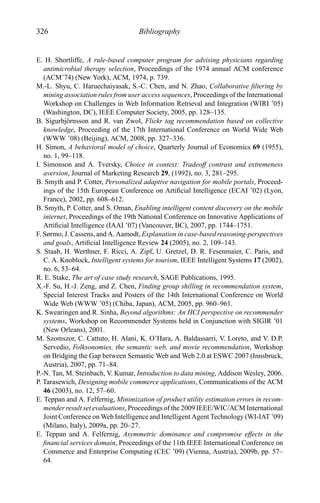 326 Bibliography
E. H. Shortliffe, A rule-based computer program for advising physicians regarding
antimicrobial therapy selection, Proceedings of the 1974 annual ACM conference
(ACM’74) (New York), ACM, 1974, p. 739.
M.-L. Shyu, C. Haruechaiyasak, S.-C. Chen, and N. Zhao, Collaborative ﬁltering by
mining association rules from user access sequences, Proceedings of the International
Workshop on Challenges in Web Information Retrieval and Integration (WIRI ’05)
(Washington, DC), IEEE Computer Society, 2005, pp. 128–135.
B. Sigurbj¨ornsson and R. van Zwol, Flickr tag recommendation based on collective
knowledge, Proceeding of the 17th International Conference on World Wide Web
(WWW ’08) (Beijing), ACM, 2008, pp. 327–336.
H. Simon, A behavioral model of choice, Quarterly Journal of Economics 69 (1955),
no. 1, 99–118.
I. Simonson and A. Tversky, Choice in context: Tradeoff contrast and extremeness
aversion, Journal of Marketing Research 29, (1992), no. 3, 281–295.
B. Smyth and P. Cotter, Personalized adaptive navigation for mobile portals, Proceed-
ings of the 15th European Conference on Artiﬁcial Intelligence (ECAI ’02) (Lyon,
France), 2002, pp. 608–612.
B. Smyth, P. Cotter, and S. Oman, Enabling intelligent content discovery on the mobile
internet, Proceedings of the 19th National Conference on Innovative Applications of
Artiﬁcial Intelligence (IAAI ’07) (Vancouver, BC), 2007, pp. 1744–1751.
F. Sørmo, J. Cassens, and A. Aamodt, Explanation in case-based reasoning-perspectives
and goals, Artiﬁcial Intelligence Review 24 (2005), no. 2, 109–143.
S. Staab, H. Werthner, F. Ricci, A. Zipf, U. Gretzel, D. R. Fesenmaier, C. Paris, and
C. A. Knoblock, Intelligent systems for tourism, IEEE Intelligent Systems 17 (2002),
no. 6, 53–64.
R. E. Stake, The art of case study research, SAGE Publications, 1995.
X.-F. Su, H.-J. Zeng, and Z. Chen, Finding group shilling in recommendation system,
Special Interest Tracks and Posters of the 14th International Conference on World
Wide Web (WWW ’05) (Chiba, Japan), ACM, 2005, pp. 960–961.
K. Swearingen and R. Sinha, Beyond algorithms: An HCI perspective on recommender
systems, Workshop on Recommender Systems held in Conjunction with SIGIR ’01
(New Orleans), 2001.
M. Szomszor, C. Cattuto, H. Alani, K. O’Hara, A. Baldassarri, V. Loreto, and V. D.P.
Servedio, Folksonomies, the semantic web, and movie recommendation, Workshop
on Bridging the Gap between Semantic Web and Web 2.0 at ESWC 2007 (Innsbruck,
Austria), 2007, pp. 71–84.
P.-N. Tan, M. Steinbach, V. Kumar, Introduction to data mining, Addison Wesley, 2006.
P. Tarasewich, Designing mobile commerce applications, Communications of the ACM
46 (2003), no. 12, 57–60.
E. Teppan and A. Felfernig, Minimization of product utility estimation errors in recom-
mender result set evaluations, Proceedings of the 2009 IEEE/WIC/ACM International
Joint Conference on Web Intelligence and Intelligent Agent Technology (WI-IAT ’09)
(Milano, Italy), 2009a, pp. 20–27.
E. Teppan and A. Felfernig, Asymmetric dominance and compromise effects in the
ﬁnancial services domain, Proceedings of the 11th IEEE International Conference on
Commerce and Enterprise Computing (CEC ’09) (Vienna, Austria), 2009b, pp. 57–
64.
 