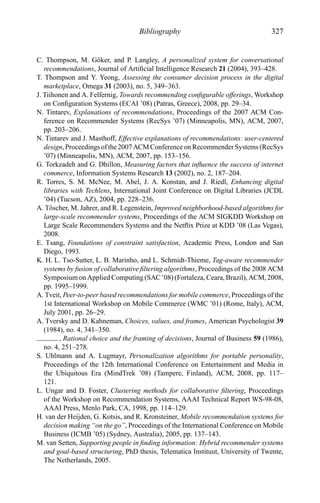 Bibliography 327
C. Thompson, M. G¨oker, and P. Langley, A personalized system for conversational
recommendations, Journal of Artiﬁcial Intelligence Research 21 (2004), 393–428.
T. Thompson and Y. Yeong, Assessing the consumer decision process in the digital
marketplace, Omega 31 (2003), no. 5, 349–363.
J. Tiihonen and A. Felfernig, Towards recommending conﬁgurable offerings, Workshop
on Conﬁguration Systems (ECAI ’08) (Patras, Greece), 2008, pp. 29–34.
N. Tintarev, Explanations of recommendations, Proceedings of the 2007 ACM Con-
ference on Recommender Systems (RecSys ’07) (Minneapolis, MN), ACM, 2007,
pp. 203–206.
N. Tintarev and J. Masthoff, Effective explanations of recommendations: user-centered
design, Proceedings of the 2007 ACM Conference on Recommender Systems (RecSys
’07) (Minneapolis, MN), ACM, 2007, pp. 153–156.
G. Torkzadeh and G. Dhillon, Measuring factors that inﬂuence the success of internet
commerce, Information Systems Research 13 (2002), no. 2, 187–204.
R. Torres, S. M. McNee, M. Abel, J. A. Konstan, and J. Riedl, Enhancing digital
libraries with Techlens, International Joint Conference on Digital Libraries (JCDL
’04) (Tucson, AZ), 2004, pp. 228–236.
A. T¨oscher, M. Jahrer, and R. Legenstein, Improved neighborhood-based algorithms for
large-scale recommender systems, Proceedings of the ACM SIGKDD Workshop on
Large Scale Recommenders Systems and the Netﬂix Prize at KDD ’08 (Las Vegas),
2008.
E. Tsang, Foundations of constraint satisfaction, Academic Press, London and San
Diego, 1993.
K. H. L. Tso-Sutter, L. B. Marinho, and L. Schmidt-Thieme, Tag-aware recommender
systems by fusion of collaborative ﬁltering algorithms, Proceedings of the 2008 ACM
Symposium on Applied Computing (SAC ’08) (Fortaleza, Ceara, Brazil), ACM, 2008,
pp. 1995–1999.
A. Tveit, Peer-to-peer based recommendations for mobile commerce, Proceedings of the
1st International Workshop on Mobile Commerce (WMC ’01) (Rome, Italy), ACM,
July 2001, pp. 26–29.
A. Tversky and D. Kahneman, Choices, values, and frames, American Psychologist 39
(1984), no. 4, 341–350.
, Rational choice and the framing of decisions, Journal of Business 59 (1986),
no. 4, 251–278.
S. Uhlmann and A. Lugmayr, Personalization algorithms for portable personality,
Proceedings of the 12th International Conference on Entertainment and Media in
the Ubiquitous Era (MindTrek ’08) (Tampere, Finland), ACM, 2008, pp. 117–
121.
L. Ungar and D. Foster, Clustering methods for collaborative ﬁltering, Proceedings
of the Workshop on Recommendation Systems, AAAI Technical Report WS-98-08,
AAAI Press, Menlo Park, CA, 1998, pp. 114–129.
H. van der Heijden, G. Kotsis, and R. Kronsteiner, Mobile recommendation systems for
decision making “on the go”, Proceedings of the International Conference on Mobile
Business (ICMB ’05) (Sydney, Australia), 2005, pp. 137–143.
M. van Setten, Supporting people in ﬁnding information: Hybrid recommender systems
and goal-based structuring, PhD thesis, Telematica Instituut, University of Twente,
The Netherlands, 2005.
 