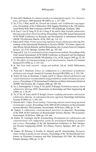 Bibliography 329
B. Xiao and I. Benbasat, E-commerce product recommendation agents: Use, character-
istics, and impact, MIS Quarterly 31 (2007), no. 1, 137–209.
Z. Xu, Y. Fu, J. Mao, and D. Su, Towards the semantic web: Collaborative tag sugges-
tions, Proceedings of the Collaborative Web Tagging Workshop at the 15th Interna-
tional World Wide Web Conference (WWW ’06) (Edinburgh, Scotland), 2006.
G.-R. Xue, C. Lin, Q. Yang, W. Xi, H.-J. Zeng, Y. Yu, and Z. Chen, Scalable collaborative
ﬁltering using cluster-based smoothing, Proceedings of the 28th Annual International
ACM SIGIR Conference on Research and Development in Information Retrieval
(SIGIR ’05) (Salvador, Brazil), ACM, 2005, pp. 114–121.
I. Yakut and H. Polat, Privacy-preserving eigentaste-based collaborative ﬁltering, Pro-
ceedings of the International Workshop on Security (IWSEC ’07) (Nara, Japan) (At-
suko Miyaji, Hiroaki Kikuchi, and Kai Rannenberg, eds.), Lecture Notes in Computer
Science, vol. 4752, Springer, October 2007, pp. 169–184.
Y. Yang and X. Liu, A re-examination of text categorization methods, Proceedings of the
22nd Annual International ACM SIGIR Conference on Research and Development
in Information Retrieval (SIGIR ’99) (Berkley, CA), ACM, August 1999, pp. 42–49.
Y. Yi, The effects of contextual priming in print advertisements, Journal of Consumer
Research 17 (1990), no. 2, 215–222.
R. K. Yin, Case study research – design and methods, 3rd ed., SAGE Publications,
2002.
S. Yoon and I. Simonson, Choice set conﬁguration as a determinant of preference
attribution and strength, Journal of Consumer Research 35 (2008), no. 2, 324–336.
K. Yoshii, M. Goto, K. Komatani, T. Ogata, and H. G. Okuno, Hybrid collaborative and
content-based music recommendation using probabilistic model with latent user pref-
erences, Proceedings of 7th International Conference on Music Information Retrieval
(ISMIR ’06) (Victoria, BC, Canada), 2006, pp. 296–301.
K. Yu, A. Schwaighofer, V. Tresp, X. Xu, and H.-P. Kriegel, Probabilistic memory-based
collaborative ﬁltering, IEEE Transactions on Knowledge and Data Engineering 16
(2004), no. 1, 56–69.
K. Yu, X. Xu, M. Ester, and H.-P. Kriegel, Feature weighting and instance selection for
collaborative ﬁltering: An information-theoretic approach, Knowledge Information
Systems 5 (2003), no. 2, 201–224.
V. Zanardi and L. Capra, Social ranking: Uncovering relevant content using tag-based
recommender systems, Proceedings of the 2008 ACM Conference on Recommender
Systems (RecSys ’08) (Lausanne, Switzerland), ACM Press, 2008, pp. 51–58.
M. Zanker, A collaborative constraint-based meta-level recommender, Proceedings
of the 2008 ACM Conference on Recommender Systems (RecSys ’08) (Lausanne,
Switzerland), ACM Press, 2008, pp. 139–146.
M. Zanker, M. Aschinger, and M. Jessenitschnig, Development of a collaborative and
constraint-based web conﬁguration system for personalized bundling of products
and services, Proceedings of the 8th International Conference on Web Informa-
tion Systems Engineering (WISE ’07) (Nancy, France), Springer, 2007, pp. 273–
284.
M. Zanker, M. Bricman, S. Gordea, D. Jannach, and M. Jessenitschnig, Persuasive
online-selling in quality & taste domains, Proceedings of the 7th International Con-
ference on Electronic Commerce and Web Technologies (EC-Web ’06) (Krakow,
Poland), Springer, 2006, pp. 51–60.
 