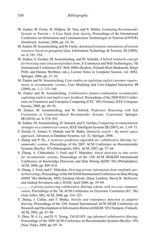 330 Bibliography
M. Zanker, M. Fuchs, W. H¨opken, M. Tuta, and N. M¨uller, Evaluating Recommender
Systems in Tourism – A Case Study from Austria, Proceedings of the International
Conference on Information and Communication Technologies in Tourism (ENTER)
(Innsbruck, Austria), 2008, pp. 24–34.
M. Zanker, M. Jessenitschnig, and M. Fuchs, Automated semantic annotations of tourism
resources based on geospatial data, Information Technology & Tourism, 11 (2009),
no. 4, 341–354.
M. Zanker, S. Gordea, M. Jessenitschnig, and M. Schnabl, A hybrid similarity concept
for browsing semi-structured product items, E-Commerce and Web Technologies, 7th
International Conference (EC-Web 2006) (Krakow, Poland) (Kurt Bauknecht, Birgit
Pr¨oll, and Hannes Werthner, eds.), Lecture Notes in Computer Science, vol. 4082,
Springer, 2006, pp. 21–30.
M. Zanker and M. Jessenitschnig, Case-studies on exploiting explicit customer require-
ments in recommender systems, User Modeling and User-Adapted Interaction 19
(2009), no. 1–2, 133–166.
M. Zanker and M. Jessenitschnig, Collaborative feature-combination recommender
exploiting explicit and implicit user feedback, Proceedings of the 2009 IEEE Confer-
ence on Commerce and Enterprise Computing (CEC ’09) (Vienna), IEEE Computer
Society, 2009, pp. 49–56.
M. Zanker, M. Jessenitschnig, and W. Schmid, Preference Reasoning with Soft
Constraints in Constraint-Based Recommender Systems, Constraints, Springer,
15 (2010), no. 4, 574–595.
M. Zanker, M. Jessenitschnig, D. Jannach, and S. Gordea, Comparing recommendation
strategies in a commercial context, IEEE Intelligent Systems 22 (2007), no. 3, 69–73.
P. Zezula, G. Amato, V. Dohnal, and M. Batko, Similarity search – the metric space
approach, Advances in Database Systems, vol. 32, Springer, 2006.
J. Zhang and P. Pu, A recursive prediction algorithm for collaborative ﬁltering rec-
ommender systems, Proceedings of the 2007 ACM Conference on Recommender
Systems (RecSys ’07) (Minneapolis, MN), ACM, 2007, pp. 57–64.
S. Zhang, A. Chakrabarti, J. Ford, and F. Makedon, Attack detection in time series
for recommender systems, Proceedings of the 12th ACM SIGKDD International
Conference on Knowledge Discovery and Data Mining (KDD ’06) (Philadelphia),
ACM, 2006, pp. 809–814.
S. Zhang, J. Ford, and F. Makedon, Deriving private information from randomly per-
turbed ratings, Proceedings of the 6th SIAM International Conference on Data Mining
(SDM ’06) (Bethesda, MD) (Joydeep Ghosh, Diane Lambert, David B. Skillicorn,
and Jaideep Srivastava, eds.), SIAM, April 2006, pp. 59–69.
, A privacy-preserving collaborative ﬁltering scheme with two-way communi-
cation, Proceedings of the 7th ACM Conference on Electronic Commerce (EC ’06)
(Ann Arbor, MI), ACM, 2006, pp. 316–323.
Y. Zhang, J. Callan, and T. Minka, Novelty and redundancy detection in adaptive
ﬁltering, Proceedings of the 25th Annual International ACM SIGIR Conference on
Research and Development in Information Retrieval (SIGIR ’02) (Tampere, Finland),
ACM, 2002, pp. 81–88.
Y. Zhen, W.-J. Li, and D.-Y. Yeung, TAGICOFI: tag informed collaborative ﬁltering,
Proceedings of the 2009 ACM Conference on Recommender Systems (RecSys ’09)
(New York), 2009, pp. 69–76.
 