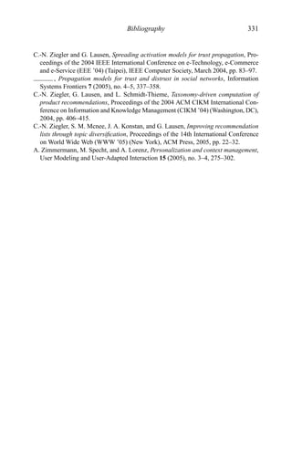 Bibliography 331
C.-N. Ziegler and G. Lausen, Spreading activation models for trust propagation, Pro-
ceedings of the 2004 IEEE International Conference on e-Technology, e-Commerce
and e-Service (EEE ’04) (Taipei), IEEE Computer Society, March 2004, pp. 83–97.
, Propagation models for trust and distrust in social networks, Information
Systems Frontiers 7 (2005), no. 4–5, 337–358.
C.-N. Ziegler, G. Lausen, and L. Schmidt-Thieme, Taxonomy-driven computation of
product recommendations, Proceedings of the 2004 ACM CIKM International Con-
ference on Information and Knowledge Management (CIKM ’04) (Washington, DC),
2004, pp. 406–415.
C.-N. Ziegler, S. M. Mcnee, J. A. Konstan, and G. Lausen, Improving recommendation
lists through topic diversiﬁcation, Proceedings of the 14th International Conference
on World Wide Web (WWW ’05) (New York), ACM Press, 2005, pp. 22–32.
A. Zimmermann, M. Specht, and A. Lorenz, Personalization and context management,
User Modeling and User-Adapted Interaction 15 (2005), no. 3–4, 275–302.
 