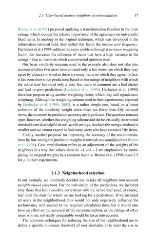 2.1 User-based nearest neighbor recommendation 17
Breese et al. (1998) proposed applying a transformation function to the item
ratings, which reduces the relative importance of the agreement on universally
liked items. In analogy to the original technique, which was developed in the
information retrieval ﬁeld, they called that factor the inverse user frequency.
Herlocker et al. (1999) address the same problem through a variance weighting
factor that increases the inﬂuence of items that have a high variance in the
ratings – that is, items on which controversial opinions exist.
Our basic similarity measure used in the example also does not take into
account whether two users have co-rated only a few items (on which they may
agree by chance) or whether there are many items on which they agree. In fact,
it has been shown that predictions based on the ratings of neighbors with which
the active user has rated only a very few items in common are a bad choice
and lead to poor predictions (Herlocker et al. 1999). Herlocker et al. (1999)
therefore propose using another weighting factor, which they call signiﬁcance
weighting. Although the weighting scheme used in their experiments, reported
by Herlocker et al. (1999, 2002), is a rather simple one, based on a linear
reduction of the similarity weight when there are fewer than ﬁfty co-rated
items, the increases in prediction accuracy are signiﬁcant. The question remains
open, however, whether this weighting scheme and the heuristically determined
thresholds are also helpful in real-world settings, in which the ratings database is
smaller and we cannot expect to ﬁnd many users who have co-rated ﬁfty items.
Finally, another proposal for improving the accuracy of the recommenda-
tions by ﬁne-tuning the prediction weights is termed case ampliﬁcation (Breese
et al. 1998). Case ampliﬁcation refers to an adjustment of the weights of the
neighbors in a way that values close to +1 and −1 are emphasized by multi-
plying the original weights by a constant factor ρ. Breese et al. (1998) used 2.5
for ρ in their experiments.
2.1.3 Neighborhood selection
In our example, we intuitively decided not to take all neighbors into account
(neighborhood selection). For the calculation of the predictions, we included
only those that had a positive correlation with the active user (and, of course,
had rated the item for which we are looking for a prediction). If we included
all users in the neighborhood, this would not only negatively inﬂuence the
performance with respect to the required calculation time, but it would also
have an effect on the accuracy of the recommendation, as the ratings of other
users who are not really comparable would be taken into account.
The common techniques for reducing the size of the neighborhood are to
deﬁne a speciﬁc minimum threshold of user similarity or to limit the size to
 