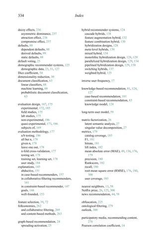 334 Index
decoy effects, 236
asymmetric dominance, 237
attraction effect, 238
compromise effect, 237
defaults, 88
dependent defaults, 88
derived defaults, 99
static defaults, 88
default voting, 25
demographic recommender systems, 125
demographic data, 23, 31, 127
Dice coefﬁcient, 54
dimensionality reduction, 30
document classiﬁcation, 63
linear classiﬁers, 68
machine learning, 68
probabilistic document classiﬁcation,
63
evaluation design, 167, 175
experimental, 172, 185
ﬁeld studies, 175
lab studies, 175
non-experimental, 186
quasi-experimental, 173, 186
subjects of, 169
evaluation methodology, 177
a/b testing, 186
all but n, 178
given n, 178
leave one out, 178
n-fold cross-validation, 177
testing set, 178
training set, learning set, 178
user study, 184
explanations, 143
abductive, 151
in case-based recommenders, 157
in collaborative ﬁltering recommenders,
161
in constraint-based recommender, 147
goals, 144
well-founded, 153
feature selection, 39, 72
folksonomies, 262
and collaborative ﬁltering, 269
and content-based methods, 263
graph-based recommendation, 24
spreading-activation, 25
hybrid recommender systems, 124
cascade hybrids, 138
feature augmentation hybrid, 132
feature combination hybrid, 130
hybridization designs, 128
meta-level hybrids, 139
mixed hybrid, 134
monolithic hybridization design, 128, 129
parallelized hybridization design, 129, 134
pipelined hybridization design, 129, 138
switching hybrids, 137
weighted hybrid, 135
inverse user frequency, 17
knowledge-based recommendation, 81, 124,
127
case-based recommendation, 101
constraint-based recommendation, 83
knowledge model, 124
long-term user model, 59
matrix factorization, 26
latent semantic analysis, 27
singular value decomposition, 27
metrics, 179
catalog coverage, 183
F1, 181
hitrate, 181
lift index, 182
mean absolute error (MAE), 49, 136, 176,
179
precision, 180
Rankscore, 182
recall, 180
root mean square error (RMSE), 176, 180,
300
user coverage, 183
nearest neighbors, 13, 58
Netﬂix prize, 26, 125, 300
news recommendation, 44, 58
obfuscation, 225
ontological ﬁltering, 279
outlook, 300
participatory media, recommending content,
276
Pearson correlation coefﬁcient, 14
 