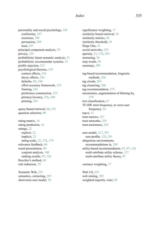 Index 335
personality and social psychology, 245
conformity, 247
emotions, 248
persuasion, 249
trust, 247
principal component analysis, 29
privacy, 225
probabilistic latent semantic analysis, 31
probabilistic recommender systems, 35
proﬁle injection, 212
psychological theories, 235
context effects, 236
decoy effects, 236
defaults, 88, 244
effort accuracy framework, 235
framing, 243
preference construction, 235
primacy/recency, 236, 240
priming, 243
query-based retrieval, 60, 101
question selection, 90
rating matrix, 14
rating prediction, 16
ratings, 22
explicit, 22
implicit, 23
rating scale, 22, 174, 179
relevance feedback, 60
result presentation, 96
conjoint analysis, 100
ranking results, 97, 126
Rocchio’s method, 60
rule induction, 70
Semantic Web, 253
semantics, extracting, 285
short-term user model, 58
signiﬁcance weighting, 17
similarity-based retrieval, 58
similarity metrics, 86
similarity threshold, 18
Slope One, 41
social networks, 253
sparsity, 23, 170, 293
stemming, 56
stop words, 56
summary, 299
tag-based recommendation, linguistic
methods, 266
tag clouds, 263
tag clustering, 268
tag recommendation, 273
taxonomies, augmentation of ﬁltering by,
279
text classiﬁcation, 67
TF-IDF term frequency, in verse user
frequency, 54
top-n, 13
trust metrics, 257
trust networks, 255
trust-awareness, 254
user model, 127, 291
user proﬁle, 125, 291
ubiquitous environments,
recommendations in, 289
utility-based recommendation, 87, 97, 126
multi-attribute utility scheme, 127
multi-attribute utility theory, 97
variance weighting, 17
Web 2.0, 253
web mining, 285
weighted majority voter, 89
 