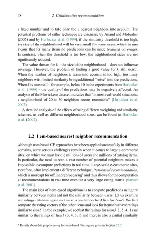 18 2 Collaborative recommendation
a ﬁxed number and to take only the k nearest neighbors into account. The
potential problems of either technique are discussed by Anand and Mobasher
(2005) and by Herlocker et al. (1999): if the similarity threshold is too high,
the size of the neighborhood will be very small for many users, which in turn
means that for many items no predictions can be made (reduced coverage).
In contrast, when the threshold is too low, the neighborhood sizes are not
signiﬁcantly reduced.
The value chosen for k – the size of the neighborhood – does not inﬂuence
coverage. However, the problem of ﬁnding a good value for k still exists:
When the number of neighbors k taken into account is too high, too many
neighbors with limited similarity bring additional “noise” into the predictions.
When k is too small – for example, below 10 in the experiments from Herlocker
et al. (1999) – the quality of the predictions may be negatively affected. An
analysis of the MovieLens dataset indicates that “in most real-world situations,
a neighborhood of 20 to 50 neighbors seems reasonable” (Herlocker et al.
2002).
A detailed analysis of the effects of using different weighting and similarity
schemes, as well as different neighborhood sizes, can be found in Herlocker
et al. (2002).
2.2 Item-based nearest neighbor recommendation
Although user-based CF approaches have been applied successfully in different
domains, some serious challenges remain when it comes to large e-commerce
sites, on which we must handle millions of users and millions of catalog items.
In particular, the need to scan a vast number of potential neighbors makes it
impossible to compute predictions in real time. Large-scale e-commerce sites,
therefore, often implement a different technique, item-based recommendation,
which is more apt for ofﬂine preprocessing1
and thus allows for the computation
of recommendations in real time even for a very large rating matrix (Sarwar
et al. 2001).
The main idea of item-based algorithms is to compute predictions using the
similarity between items and not the similarity between users. Let us examine
our ratings database again and make a prediction for Alice for Item5. We ﬁrst
compare the rating vectors of the other items and look for items that have ratings
similar to Item5. In the example, we see that the ratings for Item5 (3, 5, 4, 1) are
similar to the ratings of Item1 (3, 4, 3, 1) and there is also a partial similarity
1 Details about data preprocessing for item-based ﬁltering are given in Section 2.2.2.
 