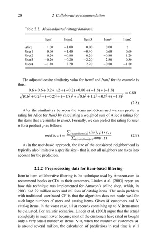 20 2 Collaborative recommendation
Table 2.2. Mean-adjusted ratings database.
Item1 Item2 Item3 Item4 Item5
Alice 1.00 −1.00 0.00 0.00 ?
User1 0.60 −1.40 −0.40 0.60 0.60
User2 0.20 −0.80 0.20 −0.80 1.20
User3 −0.20 −0.20 −2.20 2.80 0.80
User4 −1.80 2.20 2.20 −0.80 −1.80
The adjusted cosine similarity value for Item5 and Item1 for the example is
thus:
0.6 ∗ 0.6+0.2 ∗ 1.2+(−0.2) ∗ 0.80+(−1.8) ∗ (−1.8)
(0.62 +0.22 +(−0.2)2 +(−1.8)2 ∗ 0.62 +1.22 +0.82 +(−1.8)2
= 0.80
(2.8)
After the similarities between the items are determined we can predict a
rating for Alice for Item5 by calculating a weighted sum of Alice’s ratings for
the items that are similar to Item5. Formally, we can predict the rating for user
u for a product p as follows:
pred(u, p) =
i∈ratedItems(u) sim(i, p) ∗ ru,i
i∈ratedItems(a) sim(i, p)
(2.9)
As in the user-based approach, the size of the considered neighborhood is
typically also limited to a speciﬁc size – that is, not all neighbors are taken into
account for the prediction.
2.2.2 Preprocessing data for item-based ﬁltering
Item-to-item collaborative ﬁltering is the technique used by Amazon.com to
recommend books or CDs to their customers. Linden et al. (2003) report on
how this technique was implemented for Amazon’s online shop, which, in
2003, had 29 million users and millions of catalog items. The main problem
with traditional user-based CF is that the algorithm does not scale well for
such large numbers of users and catalog items. Given M customers and N
catalog items, in the worst case, all M records containing up to N items must
be evaluated. For realistic scenarios, Linden et al. (2003) argue that the actual
complexity is much lower because most of the customers have rated or bought
only a very small number of items. Still, when the number of customers M
is around several million, the calculation of predictions in real time is still
 