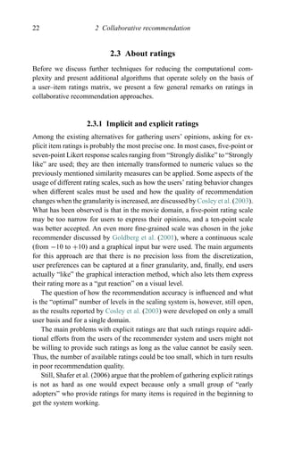 22 2 Collaborative recommendation
2.3 About ratings
Before we discuss further techniques for reducing the computational com-
plexity and present additional algorithms that operate solely on the basis of
a user–item ratings matrix, we present a few general remarks on ratings in
collaborative recommendation approaches.
2.3.1 Implicit and explicit ratings
Among the existing alternatives for gathering users’ opinions, asking for ex-
plicit item ratings is probably the most precise one. In most cases, ﬁve-point or
seven-point Likert response scales ranging from “Strongly dislike” to “Strongly
like” are used; they are then internally transformed to numeric values so the
previously mentioned similarity measures can be applied. Some aspects of the
usage of different rating scales, such as how the users’ rating behavior changes
when different scales must be used and how the quality of recommendation
changes when the granularity is increased, are discussed by Cosley et al. (2003).
What has been observed is that in the movie domain, a ﬁve-point rating scale
may be too narrow for users to express their opinions, and a ten-point scale
was better accepted. An even more ﬁne-grained scale was chosen in the joke
recommender discussed by Goldberg et al. (2001), where a continuous scale
(from −10 to +10) and a graphical input bar were used. The main arguments
for this approach are that there is no precision loss from the discretization,
user preferences can be captured at a ﬁner granularity, and, ﬁnally, end users
actually “like” the graphical interaction method, which also lets them express
their rating more as a “gut reaction” on a visual level.
The question of how the recommendation accuracy is inﬂuenced and what
is the “optimal” number of levels in the scaling system is, however, still open,
as the results reported by Cosley et al. (2003) were developed on only a small
user basis and for a single domain.
The main problems with explicit ratings are that such ratings require addi-
tional efforts from the users of the recommender system and users might not
be willing to provide such ratings as long as the value cannot be easily seen.
Thus, the number of available ratings could be too small, which in turn results
in poor recommendation quality.
Still, Shafer et al. (2006) argue that the problem of gathering explicit ratings
is not as hard as one would expect because only a small group of “early
adopters” who provide ratings for many items is required in the beginning to
get the system working.
 