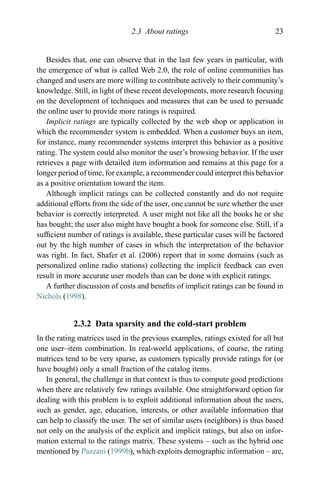 2.3 About ratings 23
Besides that, one can observe that in the last few years in particular, with
the emergence of what is called Web 2.0, the role of online communities has
changed and users are more willing to contribute actively to their community’s
knowledge. Still, in light of these recent developments, more research focusing
on the development of techniques and measures that can be used to persuade
the online user to provide more ratings is required.
Implicit ratings are typically collected by the web shop or application in
which the recommender system is embedded. When a customer buys an item,
for instance, many recommender systems interpret this behavior as a positive
rating. The system could also monitor the user’s browsing behavior. If the user
retrieves a page with detailed item information and remains at this page for a
longer period of time, for example, a recommender could interpret this behavior
as a positive orientation toward the item.
Although implicit ratings can be collected constantly and do not require
additional efforts from the side of the user, one cannot be sure whether the user
behavior is correctly interpreted. A user might not like all the books he or she
has bought; the user also might have bought a book for someone else. Still, if a
sufﬁcient number of ratings is available, these particular cases will be factored
out by the high number of cases in which the interpretation of the behavior
was right. In fact, Shafer et al. (2006) report that in some domains (such as
personalized online radio stations) collecting the implicit feedback can even
result in more accurate user models than can be done with explicit ratings.
A further discussion of costs and beneﬁts of implicit ratings can be found in
Nichols (1998).
2.3.2 Data sparsity and the cold-start problem
In the rating matrices used in the previous examples, ratings existed for all but
one user–item combination. In real-world applications, of course, the rating
matrices tend to be very sparse, as customers typically provide ratings for (or
have bought) only a small fraction of the catalog items.
In general, the challenge in that context is thus to compute good predictions
when there are relatively few ratings available. One straightforward option for
dealing with this problem is to exploit additional information about the users,
such as gender, age, education, interests, or other available information that
can help to classify the user. The set of similar users (neighbors) is thus based
not only on the analysis of the explicit and implicit ratings, but also on infor-
mation external to the ratings matrix. These systems – such as the hybrid one
mentioned by Pazzani (1999b), which exploits demographic information – are,
 