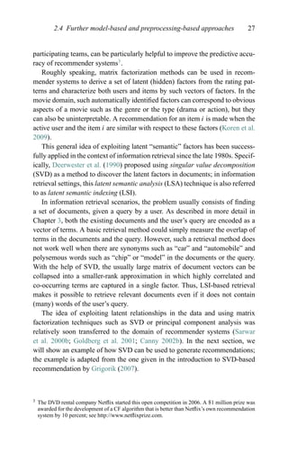 2.4 Further model-based and preprocessing-based approaches 27
participating teams, can be particularly helpful to improve the predictive accu-
racy of recommender systems3
.
Roughly speaking, matrix factorization methods can be used in recom-
mender systems to derive a set of latent (hidden) factors from the rating pat-
terns and characterize both users and items by such vectors of factors. In the
movie domain, such automatically identiﬁed factors can correspond to obvious
aspects of a movie such as the genre or the type (drama or action), but they
can also be uninterpretable. A recommendation for an item i is made when the
active user and the item i are similar with respect to these factors (Koren et al.
2009).
This general idea of exploiting latent “semantic” factors has been success-
fully applied in the context of information retrieval since the late 1980s. Specif-
ically, Deerwester et al. (1990) proposed using singular value decomposition
(SVD) as a method to discover the latent factors in documents; in information
retrieval settings, this latent semantic analysis (LSA) technique is also referred
to as latent semantic indexing (LSI).
In information retrieval scenarios, the problem usually consists of ﬁnding
a set of documents, given a query by a user. As described in more detail in
Chapter 3, both the existing documents and the user’s query are encoded as a
vector of terms. A basic retrieval method could simply measure the overlap of
terms in the documents and the query. However, such a retrieval method does
not work well when there are synonyms such as “car” and “automobile” and
polysemous words such as “chip” or “model” in the documents or the query.
With the help of SVD, the usually large matrix of document vectors can be
collapsed into a smaller-rank approximation in which highly correlated and
co-occurring terms are captured in a single factor. Thus, LSI-based retrieval
makes it possible to retrieve relevant documents even if it does not contain
(many) words of the user’s query.
The idea of exploiting latent relationships in the data and using matrix
factorization techniques such as SVD or principal component analysis was
relatively soon transferred to the domain of recommender systems (Sarwar
et al. 2000b; Goldberg et al. 2001; Canny 2002b). In the next section, we
will show an example of how SVD can be used to generate recommendations;
the example is adapted from the one given in the introduction to SVD-based
recommendation by Grigorik (2007).
3 The DVD rental company Netﬂix started this open competition in 2006. A $1 million prize was
awarded for the development of a CF algorithm that is better than Netﬂix’s own recommendation
system by 10 percent; see http://www.netﬂixprize.com.
 