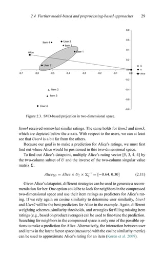 2.4 Further model-based and preprocessing-based approaches 29
User 3
User 4
User 1
User 2
Item 2
Item 3
Item 4
Item 1
Alice
-0,7 -0,6 -0,5 -0,4 -0,3 -0,2 -0,1
-0,8
-0,6
-0,4
-0,2
0,0
0,0
0,2
0,4
0,6
0,8
U
V
Alice
Figure 2.3. SVD-based projection in two-dimensional space.
Item4 received somewhat similar ratings. The same holds for Item2 and Item3,
which are depicted below the x-axis. With respect to the users, we can at least
see that User4 is a bit far from the others.
Because our goal is to make a prediction for Alice’s ratings, we must ﬁrst
ﬁnd out where Alice would be positioned in this two-dimensional space.
To ﬁnd out Alice’s datapoint, multiply Alice’s rating vector [5, 3, 4, 4] by
the two-column subset of U and the inverse of the two-column singular value
matrix .
Alice2D = Alice × U2 × −1
2 = [−0.64, 0.30] (2.11)
Given Alice’s datapoint, different strategies can be used to generate a recom-
mendation for her. One option could be to look for neighbors in the compressed
two-dimensional space and use their item ratings as predictors for Alice’s rat-
ing. If we rely again on cosine similarity to determine user similarity, User1
and User2 will be the best predictors for Alice in the example. Again, different
weighting schemes, similarity thresholds, and strategies for ﬁlling missing item
ratings (e.g., based on product averages) can be used to ﬁne-tune the prediction.
Searching for neighbors in the compressed space is only one of the possible op-
tions to make a prediction for Alice. Alternatively, the interaction between user
and items in the latent factor space (measured with the cosine similarity metric)
can be used to approximate Alice’s rating for an item (Koren et al. 2009).
 