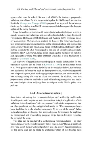 2.4 Further model-based and preprocessing-based approaches 31
again – also must be solved. Sarwar et al. (2002), for instance, proposed a
technique that allows for the incremental update for SVD-based approaches.
Similarly, George and Merugu (2005) proposed an approach based on co-
clustering for building scalable CF recommenders that also support the dynamic
update of the rating database.
Since the early experiments with matrix factorization techniques in recom-
mender systems, more elaborate and specialized methods have been developed.
For instance, Hofmann (2004; Hofmann and Puzicha 1999) proposed to ap-
ply probabilistic LSA (pLSA) a method to discover the (otherwise hidden)
user communities and interest patterns in the ratings database and showed that
good accuracy levels can be achieved based on that method. Hofmann’s pLSA
method is similar to LSA with respect to the goal of identifying hidden rela-
tionships; pLSA is, however, based not on linear algebra but rather on statistics
and represents a “more principled approach which has a solid foundation in
statistics” (Hofmann 1999).
An overview of recent and advanced topics in matrix factorization for rec-
ommender systems can be found in Koren et al. (2009). In this paper, Koren
et al. focus particularly on the ﬂexibility of the model and show, for instance,
how additional information, such as demographic data, can be incorporated;
how temporal aspects, such as changing user preferences, can be dealt with; or
how existing rating bias can be taken into account. In addition, they also
propose more elaborate methods to deal with missing rating data and report
on some insights from applying these techniques in the Netﬂix prize com-
petition.
2.4.2 Association rule mining
Association rule mining is a common technique used to identify rulelike rela-
tionship patterns in large-scale sales transactions. A typical application of this
technique is the detection of pairs or groups of products in a supermarket that
are often purchased together. A typical rule could be, “If a customer purchases
baby food then he or she also buys diapers in 70 percent of the cases”. When
such relationships are known, this knowledge can, for instance, be exploited
for promotional and cross-selling purposes or for design decisions regarding
the layout of the shop.
This idea can be transferred to collaborative recommendation – in other
words, the goal will be to automatically detect rules such as “If user X liked both
item1 and item2, then X will most probably also like item5.” Recommendations
for the active user can be made by evaluating which of the detected rules
 