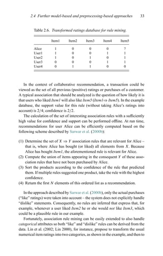 2.4 Further model-based and preprocessing-based approaches 33
Table 2.6. Transformed ratings database for rule mining.
Item1 Item2 Item3 Item4 Item5
Alice 1 0 0 0 ?
User1 1 0 0 1 1
User2 1 0 1 0 1
User3 0 0 0 1 1
User4 0 1 1 0 0
In the context of collaborative recommendation, a transaction could be
viewed as the set of all previous (positive) ratings or purchases of a customer.
A typical association that should be analyzed is the question of how likely it is
that users who liked Item1 will also like Item5 (Item1⇒ Item5). In the example
database, the support value for this rule (without taking Alice’s ratings into
account) is 2/4; conﬁdence is 2/2.
The calculation of the set of interesting association rules with a sufﬁciently
high value for conﬁdence and support can be performed ofﬂine. At run time,
recommendations for user Alice can be efﬁciently computed based on the
following scheme described by Sarwar et al. (2000b):
(1) Determine the set of X ⇒ Y association rules that are relevant for Alice –
that is, where Alice has bought (or liked) all elements from X. Because
Alice has bought Item1, the aforementioned rule is relevant for Alice.
(2) Compute the union of items appearing in the consequent Y of these asso-
ciation rules that have not been purchased by Alice.
(3) Sort the products according to the conﬁdence of the rule that predicted
them. If multiple rules suggested one product, take the rule with the highest
conﬁdence.
(4) Return the ﬁrst N elements of this ordered list as a recommendation.
In the approach described by Sarwar et al. (2000b), only the actual purchases
(“like” ratings) were taken into account – the system does not explicitly handle
“dislike” statements. Consequently, no rules are inferred that express that, for
example, whenever a user liked Item2 he or she would not like Item3, which
could be a plausible rule in our example.
Fortunately, association rule mining can be easily extended to also handle
categorical attributes so both “like” and “dislike” rules can be derived from the
data. Lin et al. (2002; Lin 2000), for instance, propose to transform the usual
numerical item ratings into two categories, as shown in the example, and then to
 