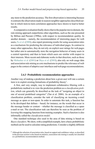 2.4 Further model-based and preprocessing-based approaches 35
any more to the prediction accuracy. The ﬁrst observation is interesting because
it contrasts the observation made in nearest-neighbor approaches described ear-
lier in which item-to-item correlation approaches have shown to lead to better
results.
A comparative evaluation ﬁnally shows that in the popular movie domain, the
rule-mining approach outperforms other algorithms, such as the one presented
by Billsus and Pazzani (1998a), with respect to recommendation quality. In
another domain – namely, the recommendation of interesting pages for web
users, Fu et al. (2000), also report promising results for using association rules
as a mechanism for predicting the relevance of individual pages. In contrast to
many other approaches, they do not rely on explicit user ratings for web pages
but rather aim to automatically store the navigation behavior of many users in
a central repository and then to learn which users are similar with respect to
their interests. More recent and elaborate works in that direction, such as those
by Mobasher et al. (2001) or Shyu et al. (2005), also rely on web usage data
and association rule mining as core mechanisms to predict the relevance of web
pages in the context of adaptive user interfaces and web page recommendations.
2.4.3 Probabilistic recommendation approaches
Another way of making a prediction about how a given user will rate a certain
item is to exploit existing formalisms of probability theory4
.
A ﬁrst, and very simple, way to implement collaborative ﬁltering with a
probabilistic method is to view the prediction problem as a classiﬁcation prob-
lem, which can generally be described as the task of “assigning an object to
one of several predeﬁned categories” (Tan et al. 2006). As an example of a
classiﬁcation problem, consider the task of classifying an incoming e-mail
message as spam or non-spam. In order to automate this task, a function has
to be developed that deﬁnes – based, for instance, on the words that occur in
the message header or content – whether the message is classiﬁed as a spam
e-mail or not. The classiﬁcation task can therefore be seen as the problem of
learning this mapping function from training examples. Such a function is also
informally called the classiﬁcation model.
One standard technique also used in the area of data mining is based on
Bayes classiﬁers. We show, with a simpliﬁed example, how a basic probabilistic
method can be used to calculate rating predictions. Consider a slightly different
4 Although the selection of association rules, based on support and conﬁdence values, as described
in the previous section is also based on statistics, association rule mining is usually not classiﬁed
as a probabilistic recommendation method.
 