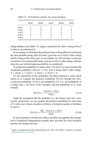 36 2 Collaborative recommendation
Table 2.7. Probabilistic models: the rating database.
Item1 Item2 Item3 Item4 Item5
Alice 1 3 3 2 ?
User1 2 4 2 2 4
User2 1 3 3 5 1
User3 4 5 2 3 3
User4 1 1 5 2 1
ratings database (see Table 2.7). Again, a prediction for Alice’s rating of Item5
is what we are interested in.
In our setting, we formulate the prediction task as the problem of calculating
the most probable rating value for Item5, given the set of Alice’s other ratings
and the ratings of the other users. In our method, we will calculate conditional
probabilities for each possible rating value given Alice’s other ratings, and then
select the one with the highest probability as a prediction5
.
To predict the probability of rating value 1 for Item5 we must calculate the
conditional probability P(Item5 = 1|X), with X being Alice’s other ratings:
X = (Item1 = 1, Item2 = 3, Item3 = 3, Item4 = 2).
For the calculation of this probability, the Bayes theorem is used, which
allows us to compute this posterior probability P(Y|X) through the class-
conditional probability P(X|Y), the probability of Y (i.e., the probability of
a rating value 1 for Item5 in the example), and the probability of X, more
formally
P(Y|X) =
P(X|Y) × P(Y)
P(X)
(2.15)
Under the assumption that the attributes (i.e., the ratings users) are condi-
tionally independent, we can compute the posterior probability for each value
of Y with a naive Bayes classiﬁer as follows, d being the number of attributes
in each X:
P(Y|X) =
d
i=1 P(Xi|Y) × P(Y)
P(X)
(2.16)
In many domains in which naive Bayes classiﬁers are applied, the assump-
tion of conditional independence actually does not hold, but such classiﬁers
perform well despite this fact.
5 Again, a transformation of the ratings database into “like” and “dislike” statements is possible
(Miyahara and Pazzani 2000).
 