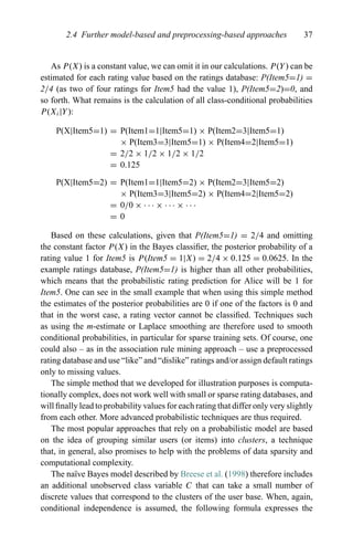 2.4 Further model-based and preprocessing-based approaches 37
As P(X) is a constant value, we can omit it in our calculations. P(Y) can be
estimated for each rating value based on the ratings database: P(Item5=1) =
2/4 (as two of four ratings for Item5 had the value 1), P(Item5=2)=0, and
so forth. What remains is the calculation of all class-conditional probabilities
P(Xi|Y):
P(X|Item5=1) = P(Item1=1|Item5=1) × P(Item2=3|Item5=1)
× P(Item3=3|Item5=1) × P(Item4=2|Item5=1)
= 2/2 × 1/2 × 1/2 × 1/2
= 0.125
P(X|Item5=2) = P(Item1=1|Item5=2) × P(Item2=3|Item5=2)
× P(Item3=3|Item5=2) × P(Item4=2|Item5=2)
= 0/0 × · · · × · · · × · · ·
= 0
Based on these calculations, given that P(Item5=1) = 2/4 and omitting
the constant factor P(X) in the Bayes classiﬁer, the posterior probability of a
rating value 1 for Item5 is P(Item5 = 1|X) = 2/4 × 0.125 = 0.0625. In the
example ratings database, P(Item5=1) is higher than all other probabilities,
which means that the probabilistic rating prediction for Alice will be 1 for
Item5. One can see in the small example that when using this simple method
the estimates of the posterior probabilities are 0 if one of the factors is 0 and
that in the worst case, a rating vector cannot be classiﬁed. Techniques such
as using the m-estimate or Laplace smoothing are therefore used to smooth
conditional probabilities, in particular for sparse training sets. Of course, one
could also – as in the association rule mining approach – use a preprocessed
rating database and use “like” and “dislike” ratings and/or assign default ratings
only to missing values.
The simple method that we developed for illustration purposes is computa-
tionally complex, does not work well with small or sparse rating databases, and
will ﬁnally lead to probability values for each rating that differ only very slightly
from each other. More advanced probabilistic techniques are thus required.
The most popular approaches that rely on a probabilistic model are based
on the idea of grouping similar users (or items) into clusters, a technique
that, in general, also promises to help with the problems of data sparsity and
computational complexity.
The na¨ıve Bayes model described by Breese et al. (1998) therefore includes
an additional unobserved class variable C that can take a small number of
discrete values that correspond to the clusters of the user base. When, again,
conditional independence is assumed, the following formula expresses the
 