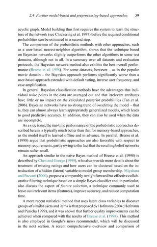 2.4 Further model-based and preprocessing-based approaches 39
acyclic graph. Model building thus ﬁrst requires the system to learn the struc-
ture of the network (see Chickering et al. 1997) before the required conditional
probabilities can be estimated in a second step.
The comparison of the probabilistic methods with other approaches, such
as a user-based nearest-neighbor algorithm, shows that the technique based
on Bayesian networks slightly outperforms the other algorithms in some test
domains, although not in all. In a summary over all datasets and evaluation
protocols, the Bayesian network method also exhibits the best overall perfor-
mance (Breese et al. 1998). For some datasets, however – as in the popular
movie domain – the Bayesian approach performs signiﬁcantly worse than a
user-based approach extended with default voting, inverse user frequency, and
case ampliﬁcation.
In general, Bayesian classiﬁcation methods have the advantages that indi-
vidual noise points in the data are averaged out and that irrelevant attributes
have little or no impact on the calculated posterior probabilities (Tan et al.
2006). Bayesian networks have no strong trend of overﬁtting the model – that
is, they can almost always learn appropriately generalized models, which leads
to good predictive accuracy. In addition, they can also be used when the data
are incomplete.
As a side issue, the run-time performance of the probabilistic approaches de-
scribed herein is typically much better than that for memory-based approaches,
as the model itself is learned ofﬂine and in advance. In parallel, Breese et al.
(1998) argue that probabilistic approaches are also favorable with respect to
memory requirements, partly owing to the fact that the resulting belief networks
remain rather small.
An approach similar to the naive Bayes method of Breese et al. (1998) is
described by Chen and George (1999), who also provide more details about the
treatment of missing ratings and how users can be clustered based on the in-
troduction of a hidden (latent) variable to model group membership. Miyahara
and Pazzani (2000), propose a comparably straightforward but effective collab-
orative ﬁltering technique based on a simple Bayes classiﬁer and, in particular,
also discuss the aspect of feature selection, a technique commonly used to
leave out irrelevant items (features), improve accuracy, and reduce computation
time.
A more recent statistical method that uses latent class variables to discover
groups of similar users and items is that proposed by Hofmann (2004; Hofmann
and Puzicha 1999), and it was shown that further quality improvements can be
achieved when compared with the results of Breese et al. (1998). This method
is also employed in Google’s news recommender, which will be discussed
in the next section. A recent comprehensive overview and comparison of
 