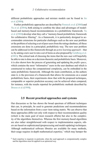 40 2 Collaborative recommendation
different probabilistic approaches and mixture models can be found in Jin
et al. (2006).
Further probabilistic approaches are described by Pennock et al. (2000) and
Yu et al. (2004), both aiming to combine the ideas and advantages of model-
based and memory-based recommendations in a probabilistic framework. Yu
et al. (2004) develop what they call a “memory-based probabilistic framework
for collaborative ﬁltering”. As a framework, it is particularly designed to ac-
commodate extensions for particular challenges such as the new user problem
or the problem of selecting a set of peer users from the ratings database; all these
extensions are done in a principled, probabilistic way. The new user problem
can be addressed in this framework through an active learning approach – that
is, by asking a new user to rate a set of items as also proposed by Goldberg et al.
(2001). The critical task of choosing the items that the new user will hopefully
be able to rate is done on a decision-theoretic and probabilistic basis. Moreover,
it is also shown how the process of generating and updating the proﬁle space,
which contains the most “informative” users in the user database and which is
constructed to reduce the computational complexity, can be embedded in the
same probabilistic framework. Although the main contribution, as the authors
state it, is the provision of a framework that allows for extensions on a sound
probabilistic basis, their experiments show that with the proposed techniques,
comparable or superior prediction accuracy can be achieved when compared,
for instance, with the results reported for probabilistic methods described by
Breese et al. (1998).
2.5 Recent practical approaches and systems
Our discussion so far has shown the broad spectrum of different techniques
that can, in principle, be used to generate predictions and recommendations
based on the information from a user–item rating matrix. We can observe that
these approaches differ not only with respect to their recommendation quality
(which is the main goal of most research efforts) but also in the complex-
ity of the algorithms themselves. Whereas the ﬁrst memory-based algorithms
are also rather straightforward with respect to implementation aspects, oth-
ers are based on sophisticated (preprocessing and model-updating) techniques.
Although mathematical software libraries are available for many methods,
their usage requires in-depth mathematical expertise,6
which may hamper the
6 Such expertise is required, in particular, when the used approach is computationally complex
and the algorithms must be applied in an optimized way.
 