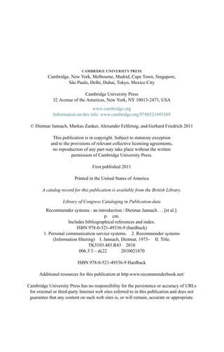 cambridge university press
Cambridge, New York, Melbourne, Madrid, Cape Town, Singapore,
S˜ao Paulo, Delhi, Dubai, Tokyo, Mexico City
Cambridge University Press
32 Avenue of the Americas, New York, NY 10013-2473, USA
www.cambridge.org
Information on this title: www.cambridge.org/9780521493369
© Dietmar Jannach, Markus Zanker, Alexander Felfernig, and Gerhard Friedrich 2011
This publication is in copyright. Subject to statutory exception
and to the provisions of relevant collective licensing agreements,
no reproduction of any part may take place without the written
permission of Cambridge University Press.
First published 2011
Printed in the United States of America
A catalog record for this publication is available from the British Library.
Library of Congress Cataloging in Publication data
Recommender systems : an introduction / Dietmar Jannach . . . [et al.].
p. cm.
Includes bibliographical references and index.
ISBN 978-0-521-49336-9 (hardback)
1. Personal communication service systems. 2. Recommender systems
(Information ﬁltering) I. Jannach, Dietmar, 1973– II. Title.
TK5103.485.R43 2010
006.3 3 – dc22 2010021870
ISBN 978-0-521-49336-9 Hardback
Additional resources for this publication at http:www.recommenderbook.net/
Cambridge University Press has no responsibility for the persistence or accuracy of URLs
for external or third-party Internet web sites referred to in this publication and does not
guarantee that any content on such web sites is, or will remain, accurate or appropriate.
 