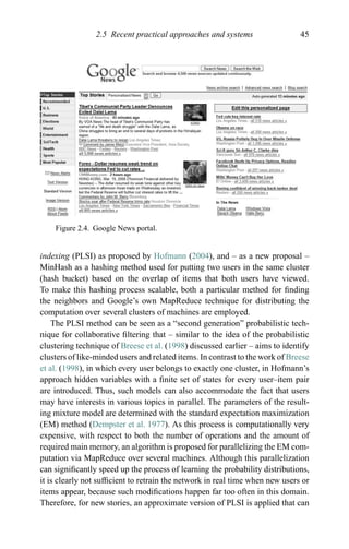 2.5 Recent practical approaches and systems 45
Figure 2.4. Google News portal.
indexing (PLSI) as proposed by Hofmann (2004), and – as a new proposal –
MinHash as a hashing method used for putting two users in the same cluster
(hash bucket) based on the overlap of items that both users have viewed.
To make this hashing process scalable, both a particular method for ﬁnding
the neighbors and Google’s own MapReduce technique for distributing the
computation over several clusters of machines are employed.
The PLSI method can be seen as a “second generation” probabilistic tech-
nique for collaborative ﬁltering that – similar to the idea of the probabilistic
clustering technique of Breese et al. (1998) discussed earlier – aims to identify
clusters of like-minded users and related items. In contrast to the work of Breese
et al. (1998), in which every user belongs to exactly one cluster, in Hofmann’s
approach hidden variables with a ﬁnite set of states for every user–item pair
are introduced. Thus, such models can also accommodate the fact that users
may have interests in various topics in parallel. The parameters of the result-
ing mixture model are determined with the standard expectation maximization
(EM) method (Dempster et al. 1977). As this process is computationally very
expensive, with respect to both the number of operations and the amount of
required main memory, an algorithm is proposed for parallelizing the EM com-
putation via MapReduce over several machines. Although this parallelization
can signiﬁcantly speed up the process of learning the probability distributions,
it is clearly not sufﬁcient to retrain the network in real time when new users or
items appear, because such modiﬁcations happen far too often in this domain.
Therefore, for new stories, an approximate version of PLSI is applied that can
 