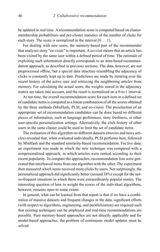 46 2 Collaborative recommendation
be updated in real time. A recommendation score is computed based on cluster-
membership probabilities and per-cluster statistics of the number of clicks for
each story. The score is normalized in the interval [0 . . . 1].
For dealing with new users, the memory-based part of the recommender
that analyzes story “co-visits” is important. A co-visit means that an article has
been visited by the same user within a deﬁned period of time. The rationale of
exploiting such information directly corresponds to an item-based recommen-
dation approach, as described in previous sections. The data, however, are not
preprocessed ofﬂine, but a special data structure resembling the adjacency of
clicks is constantly kept up to date. Predictions are made by iterating over the
recent history of the active user and retrieving the neighboring articles from
memory. For calculating the actual score, the weights stored in the adjacency
matrix are taken into account, and the result is normalized on a 0-to-1 interval.
At run time, the overall recommendation score for each item in a deﬁned set
of candidate items is computed as a linear combination of all the scores obtained
by the three methods (MinHash, PLSI, and co-visits). The preselection of an
appropriate set of recommendation candidates can be done based on different
pieces of information, such as language preferences, story freshness, or other
user-speciﬁc personalization settings. Alternatively, the click history of other
users in the same cluster could be used to limit the set of candidate items.
The evaluation of this algorithm on different datasets (movies and news arti-
cles) revealed that, when evaluated individually, PLSI performs best, followed
by MinHash and the standard similarity-based recommendation. For live data,
an experiment was made in which the new technique was compared with a
nonpersonalized approach, in which articles were ranked according to their
recent popularity. To compare the approaches, recommendation lists were gen-
erated that interleaved items from one algorithm with the other. The experiment
then measured which items received more clicks by users. Not surprisingly, the
personalized approach did signiﬁcantly better (around 38%) except for the not-
so-frequent situations in which there were extraordinarily popular stories. The
interesting question of how to weight the scores of the individual algorithms,
however, remains open to some extent.
In general, what can be learned from that report is that if we have a combi-
nation of massive datasets and frequent changes in the data, signiﬁcant efforts
(with respect to algorithms, engineering, and parallelization) are required such
that existing techniques can be employed and real-time recommendations are
possible. Pure memory-based approaches are not directly applicable and for
model-based approaches, the problem of continuous model updates must be
solved.
 