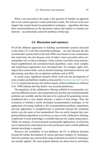 2.6 Discussion and summary 47
What is not answered in the study is the question of whether an approach
that is not content-agnostic would yield better results. We will see in the next
chapter that content-based recommendation techniques – algorithms that base
their recommendations on the document content and explicit or learned user
interests – are particularly suited for problems of that type.
2.6 Discussion and summary
Of all the different approaches to building recommender systems discussed
in this book, CF is the best-researched technique – not only because the ﬁrst
recommender systems built in the mid-1990s were based on user communities
that rated items, but also because most of today’s most successful online rec-
ommenders rely on these techniques. Early systems were built using memory-
based neighborhood and correlation-based algorithms. Later, more complex
and model-based approaches were developed that, for example, apply tech-
niques from various ﬁelds, such as machine learning, information retrieval, and
data mining, and often rely on algebraic methods such as SVD.
In recent years, signiﬁcant research efforts went into the development of
more complex probabilistic models as discussed by Adomavicius and Tuzhilin
(2005), in particular because the earliest reports of these methods (as in Breese
et al. 1998) indicate that they lead to very accurate predictions.
The popularity of the collaborative ﬁltering subﬁeld of recommender sys-
tems has different reasons, most importantly the fact that real-world benchmark
problems are available and that the data to be analyzed for generating recom-
mendations have a very simple structure: a matrix of item ratings. Thus, the
evaluation of whether a newly developed recommendation technique, or the
application of existing methods to the recommendation problem, outperforms
previous approaches is straightforward, in particular because the evaluation
metrics are also more or less standardized. One can easily imagine that com-
paring different algorithms is not always as easy as with collaborative ﬁltering,
in particular if more knowledge is available than just the simple rating matrix.
Think, for instance, of conversational recommender applications, in which the
user is interactively asked about his or her preferences and in which additional
domain knowledge is encoded.
However, the availability of test databases for CF in different domains
favored the further development of various and more complex CF techniques.
Still, this somehow also narrowed the range of domains on which CF techniques
are actually applied. The most popular datasets are about movies and books,
 