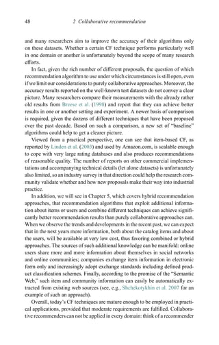 48 2 Collaborative recommendation
and many researchers aim to improve the accuracy of their algorithms only
on these datasets. Whether a certain CF technique performs particularly well
in one domain or another is unfortunately beyond the scope of many research
efforts.
In fact, given the rich number of different proposals, the question of which
recommendation algorithm to use under which circumstances is still open, even
if we limit our considerations to purely collaborative approaches. Moreover, the
accuracy results reported on the well-known test datasets do not convey a clear
picture. Many researchers compare their measurements with the already rather
old results from Breese et al. (1998) and report that they can achieve better
results in one or another setting and experiment. A newer basis of comparison
is required, given the dozens of different techniques that have been proposed
over the past decade. Based on such a comparison, a new set of “baseline”
algorithms could help to get a clearer picture.
Viewed from a practical perspective, one can see that item-based CF, as
reported by Linden et al. (2003) and used by Amazon.com, is scalable enough
to cope with very large rating databases and also produces recommendations
of reasonable quality. The number of reports on other commercial implemen-
tations and accompanying technical details (let alone datasets) is unfortunately
also limited, so an industry survey in that direction could help the research com-
munity validate whether and how new proposals make their way into industrial
practice.
In addition, we will see in Chapter 5, which covers hybrid recommendation
approaches, that recommendation algorithms that exploit additional informa-
tion about items or users and combine different techniques can achieve signiﬁ-
cantly better recommendation results than purely collaborative approaches can.
When we observe the trends and developments in the recent past, we can expect
that in the next years more information, both about the catalog items and about
the users, will be available at very low cost, thus favoring combined or hybrid
approaches. The sources of such additional knowledge can be manifold: online
users share more and more information about themselves in social networks
and online communities; companies exchange item information in electronic
form only and increasingly adopt exchange standards including deﬁned prod-
uct classiﬁcation schemes. Finally, according to the promise of the “Semantic
Web,” such item and community information can easily be automatically ex-
tracted from existing web sources (see, e.g., Shchekotykhin et al. 2007 for an
example of such an approach).
Overall, today’s CF techniques are mature enough to be employed in practi-
cal applications, provided that moderate requirements are fulﬁlled. Collabora-
tive recommenders can not be applied in every domain: think of a recommender
 