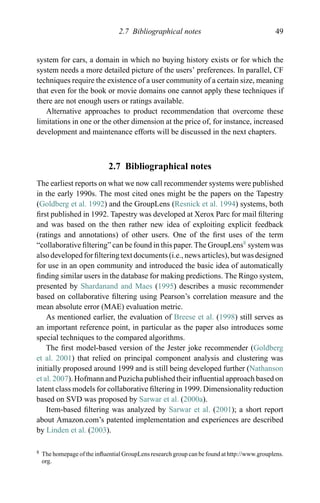 2.7 Bibliographical notes 49
system for cars, a domain in which no buying history exists or for which the
system needs a more detailed picture of the users’ preferences. In parallel, CF
techniques require the existence of a user community of a certain size, meaning
that even for the book or movie domains one cannot apply these techniques if
there are not enough users or ratings available.
Alternative approaches to product recommendation that overcome these
limitations in one or the other dimension at the price of, for instance, increased
development and maintenance efforts will be discussed in the next chapters.
2.7 Bibliographical notes
The earliest reports on what we now call recommender systems were published
in the early 1990s. The most cited ones might be the papers on the Tapestry
(Goldberg et al. 1992) and the GroupLens (Resnick et al. 1994) systems, both
ﬁrst published in 1992. Tapestry was developed at Xerox Parc for mail ﬁltering
and was based on the then rather new idea of exploiting explicit feedback
(ratings and annotations) of other users. One of the ﬁrst uses of the term
“collaborative ﬁltering” can be found in this paper. The GroupLens8
system was
also developed for ﬁltering text documents (i.e., news articles), but was designed
for use in an open community and introduced the basic idea of automatically
ﬁnding similar users in the database for making predictions. The Ringo system,
presented by Shardanand and Maes (1995) describes a music recommender
based on collaborative ﬁltering using Pearson’s correlation measure and the
mean absolute error (MAE) evaluation metric.
As mentioned earlier, the evaluation of Breese et al. (1998) still serves as
an important reference point, in particular as the paper also introduces some
special techniques to the compared algorithms.
The ﬁrst model-based version of the Jester joke recommender (Goldberg
et al. 2001) that relied on principal component analysis and clustering was
initially proposed around 1999 and is still being developed further (Nathanson
et al. 2007). Hofmann and Puzicha published their inﬂuential approach based on
latent class models for collaborative ﬁltering in 1999. Dimensionality reduction
based on SVD was proposed by Sarwar et al. (2000a).
Item-based ﬁltering was analyzed by Sarwar et al. (2001); a short report
about Amazon.com’s patented implementation and experiences are described
by Linden et al. (2003).
8 The homepage of the inﬂuential GroupLens research group can be found at http://www.grouplens.
org.
 