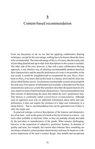 3
Content-based recommendation
From our discussion so far we see that for applying collaborative ﬁltering
techniques, except for the user ratings, nothing has to be known about the items
to be recommended. The main advantage of this is, of course, that the costly task
of providing detailed and up-to-date item descriptions to the system is avoided.
The other side of the coin, however, is that with a pure collaborative ﬁltering
approach, a very intuitive way of selecting recommendable products based on
their characteristics and the speciﬁc preferences of a user is not possible: in the
real world, it would be straightforward to recommend the new Harry Potter
book to Alice, if we know that (a) this book is a fantasy novel and (b) Alice has
always liked fantasy novels. An electronic recommender system can accomplish
this task only if two pieces of information are available: a description of the item
characteristics and a user proﬁle that somehow describes the (past) interests of a
user, maybe in terms of preferred item characteristics. The recommendation task
then consists of determining the items that match the user’s preferences best.
This process is commonly called content-based recommendation. Although
such an approach must rely on additional information about items and user
preferences, it does not require the existence of a large user community or a
rating history – that is, recommendation lists can be generated even if there is
only one single user.
In practical settings, technical descriptions of the features and characteris-
tics of an item – such as the genre of a book or the list of actors in a movie – are
more often available in electronic form, as they are partially already provided
by the providers or manufacturers of the goods. What remains challenging,
however, is the acquisition of subjective, qualitative features. In domains of
quality and taste, for example, the reasons that someone likes something are
not always related to certain product characteristics and may be based on a sub-
jective impression of the item’s exterior design. One notable and exceptional
51
 