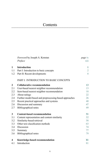 Contents
Foreword by Joseph A. Konstan page ix
Preface xiii
1 Introduction 1
1.1 Part I: Introduction to basic concepts 2
1.2 Part II: Recent developments 8
PART I: INTRODUCTION TO BASIC CONCEPTS
2 Collaborative recommendation 13
2.1 User-based nearest neighbor recommendation 13
2.2 Item-based nearest neighbor recommendation 18
2.3 About ratings 22
2.4 Further model-based and preprocessing-based approaches 26
2.5 Recent practical approaches and systems 40
2.6 Discussion and summary 47
2.7 Bibliographical notes 49
3 Content-based recommendation 51
3.1 Content representation and content similarity 52
3.2 Similarity-based retrieval 58
3.3 Other text classiﬁcation methods 63
3.4 Discussion 74
3.5 Summary 77
3.6 Bibliographical notes 79
4 Knowledge-based recommendation 81
4.1 Introduction 81
v
 