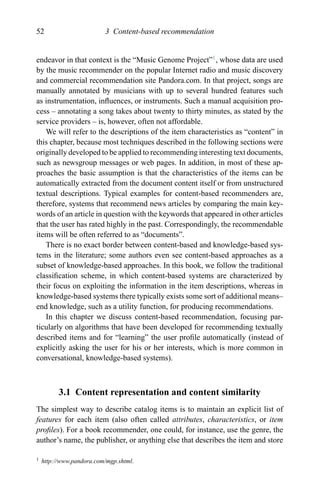 52 3 Content-based recommendation
endeavor in that context is the “Music Genome Project”1
, whose data are used
by the music recommender on the popular Internet radio and music discovery
and commercial recommendation site Pandora.com. In that project, songs are
manually annotated by musicians with up to several hundred features such
as instrumentation, inﬂuences, or instruments. Such a manual acquisition pro-
cess – annotating a song takes about twenty to thirty minutes, as stated by the
service providers – is, however, often not affordable.
We will refer to the descriptions of the item characteristics as “content” in
this chapter, because most techniques described in the following sections were
originally developed to be applied to recommending interesting text documents,
such as newsgroup messages or web pages. In addition, in most of these ap-
proaches the basic assumption is that the characteristics of the items can be
automatically extracted from the document content itself or from unstructured
textual descriptions. Typical examples for content-based recommenders are,
therefore, systems that recommend news articles by comparing the main key-
words of an article in question with the keywords that appeared in other articles
that the user has rated highly in the past. Correspondingly, the recommendable
items will be often referred to as “documents”.
There is no exact border between content-based and knowledge-based sys-
tems in the literature; some authors even see content-based approaches as a
subset of knowledge-based approaches. In this book, we follow the traditional
classiﬁcation scheme, in which content-based systems are characterized by
their focus on exploiting the information in the item descriptions, whereas in
knowledge-based systems there typically exists some sort of additional means–
end knowledge, such as a utility function, for producing recommendations.
In this chapter we discuss content-based recommendation, focusing par-
ticularly on algorithms that have been developed for recommending textually
described items and for “learning” the user proﬁle automatically (instead of
explicitly asking the user for his or her interests, which is more common in
conversational, knowledge-based systems).
3.1 Content representation and content similarity
The simplest way to describe catalog items is to maintain an explicit list of
features for each item (also often called attributes, characteristics, or item
proﬁles). For a book recommender, one could, for instance, use the genre, the
author’s name, the publisher, or anything else that describes the item and store
1 http://www.pandora.com/mgp.shtml.
 