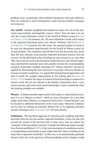 3.1 Content representation and content similarity 57
problems arise, in particular, when technical documents with many abbrevia-
tions are analyzed or when homonymous words (having multiple meanings)
are in the text.
Size cutoffs. Another straightforward method to reduce the size of the doc-
ument representation and hopefully remove “noise” from the data is to use
only the n most informative words. In the Syskill & Webert system (Pazzani
and Billsus 1997), for instance, the 128 most informative words (with respect
to the expected information gain) were chosen. Similarly, Fab (Balabanovi´c
and Shoham 1997) used the top 100 words. The optimal number of words to
be used was determined experimentally for the Syskill & Webert system for
several domains. The evaluation showed that if too few keywords (say, fewer
than 50) were selected, some possibly important document features were not
covered. On the other hand, when including too many features (e.g., more than
300), keywords are used in the document model that have only limited impor-
tance and therefore represent noise that actually worsens the recommendation
accuracy. In principle, complex techniques for “feature selection” can also be
applied for determining the most informative keywords. However, besides an
increase in model complexity, it is argued that learning-based approaches will
tend to overﬁt the example representation to the training data (Pazzani and
Billsus 1997). Instead, the usage of external lexical knowledge is proposed to
remove words that are not relevant in the domain. Experiments show a con-
sistent accuracy gain when such lexical knowledge is used, in particular when
few training examples are available.
Phrases. A further possible improvement with respect to representation accu-
racy is to use “phrases as terms”, which are more descriptive for a text than
single words alone. Phrases, or composed words such as “United Nations”, can
be encoded as additional dimensions in the vector space. Detection of phrases
can be done by looking up manually deﬁned lists or by applying statistical
analysis techniques (see Chakrabarti 2002 for more details).
Limitations. The described approach of extracting and weighting individual
keywords from the text has another important limitation: it does not take into
account the context of the keyword and, in some cases, may not capture the
“meaning” of the description correctly. Consider the following simple example
from Pazzani and Billsus (2007). A free-text description of a steakhouse used in
a corresponding recommender system might state that “there is nothing on the
menu that a vegetarian would like”. In this case, in an automatically generated
feature vector, the word vegetarian will most probably receive a higher weight
 