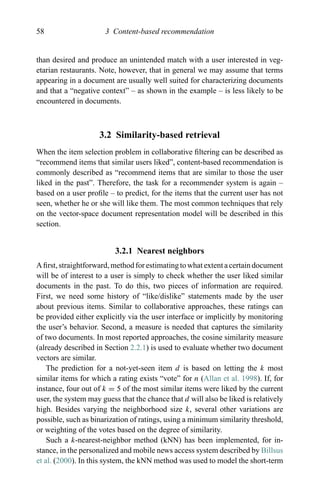 58 3 Content-based recommendation
than desired and produce an unintended match with a user interested in veg-
etarian restaurants. Note, however, that in general we may assume that terms
appearing in a document are usually well suited for characterizing documents
and that a “negative context” – as shown in the example – is less likely to be
encountered in documents.
3.2 Similarity-based retrieval
When the item selection problem in collaborative ﬁltering can be described as
“recommend items that similar users liked”, content-based recommendation is
commonly described as “recommend items that are similar to those the user
liked in the past”. Therefore, the task for a recommender system is again –
based on a user proﬁle – to predict, for the items that the current user has not
seen, whether he or she will like them. The most common techniques that rely
on the vector-space document representation model will be described in this
section.
3.2.1 Nearest neighbors
A ﬁrst, straightforward, method for estimating to what extent a certain document
will be of interest to a user is simply to check whether the user liked similar
documents in the past. To do this, two pieces of information are required.
First, we need some history of “like/dislike” statements made by the user
about previous items. Similar to collaborative approaches, these ratings can
be provided either explicitly via the user interface or implicitly by monitoring
the user’s behavior. Second, a measure is needed that captures the similarity
of two documents. In most reported approaches, the cosine similarity measure
(already described in Section 2.2.1) is used to evaluate whether two document
vectors are similar.
The prediction for a not-yet-seen item d is based on letting the k most
similar items for which a rating exists “vote” for n (Allan et al. 1998). If, for
instance, four out of k = 5 of the most similar items were liked by the current
user, the system may guess that the chance that d will also be liked is relatively
high. Besides varying the neighborhood size k, several other variations are
possible, such as binarization of ratings, using a minimum similarity threshold,
or weighting of the votes based on the degree of similarity.
Such a k-nearest-neighbor method (kNN) has been implemented, for in-
stance, in the personalized and mobile news access system described by Billsus
et al. (2000). In this system, the kNN method was used to model the short-term
 