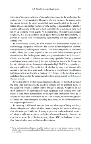 3.2 Similarity-based retrieval 59
interests of the users, which is of particular importance in the application do-
main of news recommendation. On arrival of a new message, the system looks
for similar items in the set of stories that were recently rated by the user. By
taking into account the last ratings only, the method is thus capable of adapting
quickly and focusing on the user’s short-term interests, which might be to read
follow-up stories to recent events. At the same time, when relying on nearest
neighbors, it is also possible to set an upper threshold for item similarity to
prevent the system from recommending items that the user most probably has
already seen.
In the described system, the kNN method was implemented as part of a
multistrategy user proﬁle technique. The system maintained proﬁles of short-
term (ephemeral) and long-term interests. The short-term proﬁle, as described
earlier, allows the system to provide the user with information on topics of
recent interest. For the long-term model, the system described by Billsus et al.
(2000) therefore collects information over a longer period of time (e.g., several
months) and also seeks to identify the most informative words in the documents
by determining the terms that consistently receive high TF-IDF scores in a larger
document collection. The prediction of whether an item is of interest with
respect to the long-term user model is based on a probabilistic classiﬁcation
technique, which we describe in Section 3.3.1. Details on the threshold values
and algorithms used in the experimental systems are described by Billsus and
Pazzani (1999).
Given the interest predictions and recommendations for the short-term and
the long-term user models, the question remains how to combine them. In
the described system, a rather simple strategy is chosen. Neighbors in the
short-term model are searched; if no such neighbors exist, the long-term user
model is used. Other combinations are also possible. One option would be to
acquire the short-term preferences online – for example, by questioning topics
of interest and then sorting the matching items based on the information from
the long-term preferences.
In summary, kNN-based methods have the advantage of being relatively
simple to implement4
, adapt quickly to recent changes, and have the advantage
that, when compared with other learning approaches, a relatively small number
of ratings is sufﬁcient to make a prediction of reasonable quality. However, as
experiments show, the prediction accuracy of pure kNN methods can be lower
than those of other more sophisticated techniques.
4 Naive implementations of nearest-neighbor methods may, however, quickly become computa-
tionally intensive, so more advanced neighbor search methods may be required; see, e.g., Zezula
et al. (2006).
 