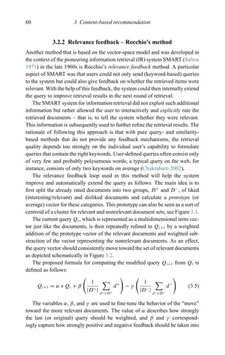 60 3 Content-based recommendation
3.2.2 Relevance feedback – Rocchio’s method
Another method that is based on the vector-space model and was developed in
the context of the pioneering information retrieval (IR) system SMART (Salton
1971) in the late 1960s is Rocchio’s relevance feedback method. A particular
aspect of SMART was that users could not only send (keyword-based) queries
to the system but could also give feedback on whether the retrieved items were
relevant. With the help of this feedback, the system could then internally extend
the query to improve retrieval results in the next round of retrieval.
The SMART system for information retrieval did not exploit such additional
information but rather allowed the user to interactively and explicitly rate the
retrieved documents – that is, to tell the system whether they were relevant.
This information is subsequently used to further reﬁne the retrieval results. The
rationale of following this approach is that with pure query- and similarity-
based methods that do not provide any feedback mechanisms, the retrieval
quality depends too strongly on the individual user’s capability to formulate
queries that contain the right keywords. User-deﬁned queries often consist only
of very few and probably polysemous words; a typical query on the web, for
instance, consists of only two keywords on average (Chakrabarti 2002).
The relevance feedback loop used in this method will help the system
improve and automatically extend the query as follows. The main idea is to
ﬁrst split the already rated documents into two groups, D+
and D−
, of liked
(interesting/relevant) and disliked documents and calculate a prototype (or
average) vector for these categories. This prototype can also be seen as a sort of
centroid of a cluster for relevant and nonrelevant document sets; see Figure 3.1.
The current query Qi, which is represented as a multidimensional term vec-
tor just like the documents, is then repeatedly reﬁned to Qi+1 by a weighted
addition of the prototype vector of the relevant documents and weighted sub-
straction of the vector representing the nonrelevant documents. As an effect,
the query vector should consistently move toward the set of relevant documents
as depicted schematically in Figure 3.2.
The proposed formula for computing the modiﬁed query Qi+1 from Qi is
deﬁned as follows:
Qi+1 = α ∗ Qi + β
1
|D+|
d+∈D+
d+
− γ
1
|D−|
d−∈D−
d−
(3.5)
The variables α, β, and γ are used to ﬁne-tune the behavior of the “move”
toward the more relevant documents. The value of α describes how strongly
the last (or original) query should be weighted, and β and γ correspond-
ingly capture how strongly positive and negative feedback should be taken into
 