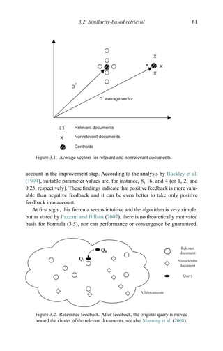 3.2 Similarity-based retrieval 61
D
+
D
-
average vector
Relevant documents
Nonrelevant documents
Centroids
Figure 3.1. Average vectors for relevant and nonrelevant documents.
account in the improvement step. According to the analysis by Buckley et al.
(1994), suitable parameter values are, for instance, 8, 16, and 4 (or 1, 2, and
0.25, respectively). These ﬁndings indicate that positive feedback is more valu-
able than negative feedback and it can be even better to take only positive
feedback into account.
At ﬁrst sight, this formula seems intuitive and the algorithm is very simple,
but as stated by Pazzani and Billsus (2007), there is no theoretically motivated
basis for Formula (3.5), nor can performance or convergence be guaranteed.
Relevant
document
Nonrelevant
document
Query
All documents
Q1
Q0
Figure 3.2. Relevance feedback. After feedback, the original query is moved
toward the cluster of the relevant documents; see also Manning et al. (2008).
 