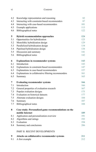 vi Contents
4.2 Knowledge representation and reasoning 82
4.3 Interacting with constraint-based recommenders 87
4.4 Interacting with case-based recommenders 101
4.5 Example applications 113
4.6 Bibliographical notes 122
5 Hybrid recommendation approaches 124
5.1 Opportunities for hybridization 125
5.2 Monolithic hybridization design 129
5.3 Parallelized hybridization design 134
5.4 Pipelined hybridization design 138
5.5 Discussion and summary 141
5.6 Bibliographical notes 142
6 Explanations in recommender systems 143
6.1 Introduction 143
6.2 Explanations in constraint-based recommenders 147
6.3 Explanations in case-based recommenders 157
6.4 Explanations in collaborative ﬁltering recommenders 161
6.5 Summary 165
7 Evaluating recommender systems 166
7.1 Introduction 166
7.2 General properties of evaluation research 167
7.3 Popular evaluation designs 175
7.4 Evaluation on historical datasets 177
7.5 Alternate evaluation designs 184
7.6 Summary 187
7.7 Bibliographical notes 188
8 Case study: Personalized game recommendations on the
mobile Internet 189
8.1 Application and personalization overview 191
8.2 Algorithms and ratings 193
8.3 Evaluation 194
8.4 Summary and conclusions 206
PART II: RECENT DEVELOPMENTS
9 Attacks on collaborative recommender systems 211
9.1 A ﬁrst example 212
 