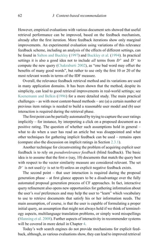 62 3 Content-based recommendation
However, empirical evaluations with various document sets showed that useful
retrieval performance can be improved, based on the feedback mechanism,
already after the ﬁrst iteration. More feedback iterations show only marginal
improvements. An experimental evaluation using variations of this relevance
feedback scheme, including an analysis of the effects of different settings, can
be found in Salton and Buckley (1997) and Buckley et al. (1994). In practical
settings it is also a good idea not to include all terms from D+
and D−
to
compute the new query (Chakrabarti 2002), as “one bad word may offset the
beneﬁts of many good words”, but rather to use only the ﬁrst 10 or 20 of the
most relevant words in terms of the IDF measure.
Overall, the relevance feedback retrieval method and its variations are used
in many application domains. It has been shown that the method, despite its
simplicity, can lead to good retrieval improvements in real-world settings; see
Koenemann and Belkin (1996) for a more detailed study. The main practical
challenges – as with most content-based methods – are (a) a certain number of
previous item ratings is needed to build a reasonable user model and (b) user
interaction is required during the retrieval phase.
The ﬁrst point can be partially automated by trying to capture the user ratings
implicitly – for instance, by interpreting a click on a proposed document as a
positive rating. The question of whether such assumptions hold in general –
what to do when a user has read an article but was disappointed and what
other techniques for gathering implicit feedback can be used – remains open
(compare also the discussion on implicit ratings in Section 2.3.1).
Another technique for circumventing the problem of acquiring explicit user
feedback is to rely on pseudorelevance feedback (blind feedback). The basic
idea is to assume that the ﬁrst n (say, 10) documents that match the query best
with respect to the vector similarity measure are considered relevant. The set
D−
is not used (γ is set to 0) unless an explicit negative feedback exists.
The second point – that user interaction is required during the proposal
generation phase – at ﬁrst glance appears to be a disadvantage over the fully
automated proposal generation process of CF approaches. In fact, interactive
query reﬁnement also opens new opportunities for gathering information about
the user’s real preferences and may help the user to “learn” which vocabulary
to use to retrieve documents that satisfy his or her information needs. The
main assumption, of course, is that the user is capable of formulating a proper
initial query, an assumption that might not always hold if we think of terminol-
ogy aspects, multilanguage translation problems, or simply word misspellings
(Manning et al. 2008). Further aspects of interactivity in recommender systems
will be covered in more detail in Chapter 4.
Today’s web search engines do not provide mechanisms for explicit feed-
back, although, as various evaluations show, they can lead to improved retrieval
 